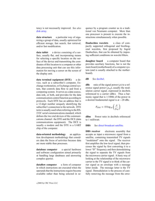 tency is not necessarily improved. See also       quence by a program counter as in a tradi-
disk array.                                       tional von Neumann computer. More than
                                                  one processor is present to execute the in-
data structure     a particular way of orga-      structions simultaneously when possible.
nizing a group of data, usually optimized for
efﬁcient storage, fast search, fast retrieval,    Daubechies wavelets        a class of com-
and/or fast modiﬁcation.                          pactly supported orthogonal and biorthog-
                                                  onal wavelets, ﬁrst proposed by Ingrid
data tablet       a device consisting of a sur-   Daubechies, that can be obtained by impos-
face, usually ﬂat, and incorporating means        ing sufﬁcient conditions on wavelet ﬁlters.
for selecting a speciﬁc location on the sur-
face of the device and transmitting the coor-     daughter board       a computer board that
dinates of this location to a computer or other   provides auxiliary functions, but is not the
data processing unit that can use this infor-     main board (motherboard) of a computer sys-
mation for moving a cursor on the screen of       tem (and is usually attached to the mother-
the display unit.                                 board).

data terminal equipment (DTE)            a de-    dB     See decibel.
vice, such as a subscriber’s computer, Ex-
change workstation, or Exchange central sys-      dBc ratio of the signal power (p) to a ref-
tem, that controls data ﬂow to and from a         erence signal power (pref ), usually the mod-
computing system. It serves as a data source,     ulation carrier signal, expressed in decibels
data sink, or both, and provides for the data     referenced to a carrier (dBc). Thus a har-
communication control function according to       monic signal that is 1/100th of the power in
protocols. Each DTE has an address that is        a desired fundamental signal is at −20 dBc.
a 12-digit number uniquely identifying the                                        p
subscriber’s connection to the network. DTE                 PdBd = 10 log10
                                                                                 pref
term is usually used when referring to the RS-
232C serial communications standard, which
deﬁnes the two end devices of the communi-        dBm       Power ratio in decibels referenced
cations channel: the DTE and the DCE (data        to 1 milliwatt.
communications equipment). The DCE is
usually a modem and the DTE is a UART             DBS      See direct broadcast satellite.
chip of the computer.
                                                  DBS receiver        electronic assembly that
data-oriented methodology         an applica-     accepts as input a microwave signal from a
tion development methodology that consid-         satellite, containing transmitted TV signals
ers data the focus of activities because data     “modulated” onto the signal. The receiver
are more stable than processes.                   ﬁrst ampliﬁes the low-level signal, then pro-
                                                  cesses the signal by ﬁrst converting it to a
database computer       a special hardware        lower “IF” frequency and then demodulating
and software conﬁguration aimed primarily         the signal to separate the TV signals from
at handling large databases and answering         the microwave carrier signal. A basic way of
complex queries.                                  looking at the relationship of the microwave
                                                  carrier to the TV signal is to think of the car-
dataﬂow computer          a form of computer      rier signal as an envelope with a message
in which instructions are executed when the       letter inside. The message letter is the TV
operands that the instructions require become     signal. Demodulation is the process of care-
available rather than being selected in se-       fully removing the message from the enve-


c   2000 by CRC Press LLC
 