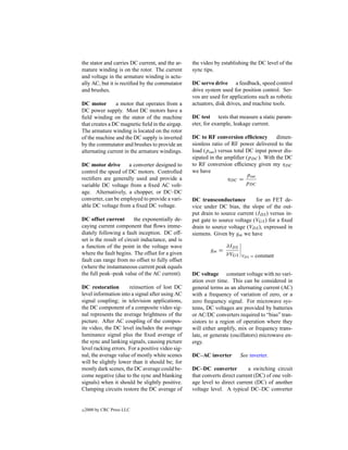 the stator and carries DC current, and the ar-    the video by establishing the DC level of the
mature winding is on the rotor. The current       sync tips.
and voltage in the armature winding is actu-
ally AC, but it is rectiﬁed by the commutator     DC servo drive a feedback, speed control
and brushes.                                      drive system used for position control. Ser-
                                                  vos are used for applications such as robotic
DC motor        a motor that operates from a      actuators, disk drives, and machine tools.
DC power supply. Most DC motors have a
ﬁeld winding on the stator of the machine         DC test tests that measure a static param-
that creates a DC magnetic ﬁeld in the airgap.    eter, for example, leakage current.
The armature winding is located on the rotor
of the machine and the DC supply is inverted      DC to RF conversion efﬁciency         dimen-
by the commutator and brushes to provide an       sionless ratio of RF power delivered to the
alternating current in the armature windings.     load (pout ) versus total DC input power dis-
                                                  sipated in the ampliﬁer (pDC ). With the DC
DC motor drive       a converter designed to      to RF conversion efﬁciency given my ηDC
control the speed of DC motors. Controlled        we have
                                                                            pout
rectiﬁers are generally used and provide a                         ηDC =
variable DC voltage from a ﬁxed AC volt-                                    pDC
age. Alternatively, a chopper, or DC–DC
converter, can be employed to provide a vari-     DC transconductance         for an FET de-
able DC voltage from a ﬁxed DC voltage.           vice under DC bias, the slope of the out-
                                                  put drain to source current (IDS ) versus in-
DC offset current        the exponentially de-    put gate to source voltage (VGS ) for a ﬁxed
caying current component that ﬂows imme-          drain to source voltage (VDS ), expressed in
diately following a fault inception. DC off-      siemens. Given by gm we have
set is the result of circuit inductance, and is
a function of the point in the voltage wave                      ∂IDS
                                                          gm =
where the fault begins. The offset for a given                   ∂VGS   VDS = constant
fault can range from no offset to fully offset
(where the instantaneous current peak equals
the full peak–peak value of the AC current).      DC voltage constant voltage with no vari-
                                                  ation over time. This can be considered in
DC restoration        reinsertion of lost DC      general terms as an alternating current (AC)
level information into a signal after using AC    with a frequency of variation of zero, or a
signal coupling; in television applications,      zero frequency signal. For microwave sys-
the DC component of a composite video sig-        tems, DC voltages are provided by batteries
nal represents the average brightness of the      or AC/DC converters required to “bias” tran-
picture. After AC coupling of the compos-         sistors to a region of operation where they
ite video, the DC level includes the average      will either amplify, mix or frequency trans-
luminance signal plus the ﬁxed average of         late, or generate (oscillators) microwave en-
the sync and lanking signals, causing picture     ergy.
level racking errors. For a positive video sig-
nal, the average value of mostly white scenes     DC–AC inverter        See inverter.
will be slightly lower than it should be; for
mostly dark scenes, the DC average could be-      DC–DC converter           a switching circuit
come negative (due to the sync and blanking       that converts direct current (DC) of one volt-
signals) when it should be slightly positive.     age level to direct current (DC) of another
Clamping circuits restore the DC average of       voltage level. A typical DC–DC converter


c   2000 by CRC Press LLC
 