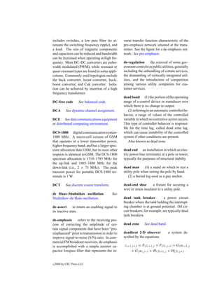 includes switches, a low pass ﬁlter (to at-        verse transfer function characteristic of the
tenuate the switching frequency ripple), and       pre-emphasis network situated at the trans-
a load. The size of magnetic components            mitter. See the ﬁgure for a de-emphasis net-
and capacitors can be reduced and bandwidth        work. See pre-emphasis.
can be increased when operating at high fre-
quency. Most DC–DC converters are pulse-           de-regulation     the removal of some gov-
width modulated (PWM), while resonant or           ernment controls on public utilities, generally
quasi-resonant types are found in some appli-      including the unbundling of certain services,
cations. Commonly used topologies include          the dismantling of vertically-integrated util-
the buck converter, boost converter, buck-         ities, and the introduction of competition
                       ´
boost converter, and Cuk converter. Isola-         among various utility companies for cus-
tion can be achieved by insertion of a high        tomer services.
frequency transformer.
                                                   dead band (1) the portion of the operating
DC-free code         See balanced code.            range of a control device or transducer over
                                                   which there is no change in output.
DCA         See dynamic channel assignment.           (2) referring to an automatic controller be-
                                                   havior, a range of values of the controlled
DCE See data communications equipment              variable in which no corrective action occurs.
or distributed computing environment.              This type of controller behavior is responsi-
                                                   ble for the time lag, called dead zone lag,
DCS-1800 digital communication system–             which can cause instability of the controlled
1800 MHz. A micro-cell version of GSM              system if other conditions are present.
that operates at a lower transmitter power,           Also known as dead zone.
higher frequency band, and has a larger spec-
trum allocation than GSM, but in most other        dead end an installation in which an elec-
respects is identical to GSM. The DCS-1800         tric power line terminates at a pole or tower,
spectrum allocation is 1710–1785 MHz for           typically for purposes of structural stabilty.
the up-link and 1805–1880 MHz for the
down-link (i.e., 2 × 75 MHz). The peak             dead man        (1) a stand on which to rest a
transmit power for portable DCS-1800 ter-          utility pole when setting the pole by hand.
minals is 1 W.                                         (2) a buried log used as a guy anchor.

DCT         See discrete cosine transform.         dead-end shoe        a ﬁxture for securing a
                                                   wire or strain insulator to a utility pole.
de Haas–Shubnikov oscillation                See
Shubnikov–de Haas oscillation.                     dead tank breaker            a power circuit
                                                   breaker where the tank holding the interrupt-
de-assert      to return an enabling signal to     ing chamber is at ground potential. Oil cir-
its inactive state.                                cuit breakers, for example, are typically dead
                                                   tank breakers.
de-emphasis      refers to the receiving pro-
cess of correcting the amplitude of cer-           dead zone      See dead band.
tain signal components that have been “pre-
emphasized” prior to transmission in order to      deadbeat 2-D observer           a system de-
improve signal-to-noise (S/N) ratio. In com-       scribed by the equations
mercial FM broadcast receivers, de-emphasis
is accomplished with a simple resistor ca-         zi+1,j +1 = F1 zi+1,j + F2 zi,j +1 + G1 ui+1,j
pacitor lowpass ﬁlter that represents the in-          + G2 ui,j +1 + H1 yi+1,j + H2 yi,j +1


c   2000 by CRC Press LLC
 