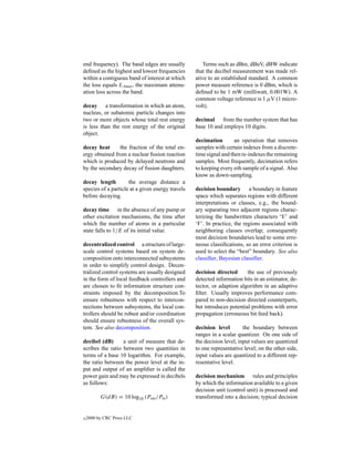 end frequency). The band edges are usually           Terms such as dBm, dBuV, dBW indicate
deﬁned as the highest and lowest frequencies      that the decibel measurement was made rel-
within a contiguous band of interest at which     ative to an established standard. A common
the loss equals LAmax , the maximum attenu-       power measure reference is 0 dBm, which is
ation loss across the band.                       deﬁned to be 1 mW (milliwatt, 0.001W). A
                                                  common voltage reference is 1 µV (1 micro-
decay a transformation in which an atom,          volt).
nucleus, or subatomic particle changes into
two or more objects whose total rest energy       decimal from the number system that has
is less than the rest energy of the original      base 10 and employs 10 digits.
object.
                                                  decimation        an operation that removes
decay heat      the fraction of the total en-     samples with certain indexes from a discrete-
ergy obtained from a nuclear ﬁssion reaction      time signal and then re-indexes the remaining
which is produced by delayed neutrons and         samples. Most frequently, decimation refers
by the secondary decay of ﬁssion daughters.       to keeping every nth sample of a signal. Also
                                                  know as down-sampling.
decay length         the average distance a
species of a particle at a given energy travels   decision boundary a boundary in feature
before decaying.                                  space which separates regions with different
                                                  interpretations or classes, e.g., the bound-
decay time in the absence of any pump or          ary separating two adjacent regions charac-
other excitation mechanisms, the time after       terizing the handwritten characters ‘E’ and
which the number of atoms in a particular         ‘F’. In practice, the regions associated with
state falls to 1/E of its initial value.          neighboring classes overlap; consequently
                                                  most decision boundaries lead to some erro-
decentralized control a structure of large-       neous classiﬁcations, so an error criterion is
scale control systems based on system de-         used to select the “best” boundary. See also
composition onto interconnected subsystems        classiﬁer, Bayesian classiﬁer.
in order to simplify control design. Decen-
tralized control systems are usually designed     decision directed      the use of previously
in the form of local feedback controllers and     detected information bits in an estimator, de-
are chosen to ﬁt information structure con-       tector, or adaption algorithm in an adaptive
straints imposed by the decomposition.To          ﬁlter. Usually improves performance com-
ensure robustness with respect to intercon-       pared to non-decision directed counterparts,
nections between subsystems, the local con-       but introduces potential problems with error
trollers should be robust and/or coordination     propagation (erroneous bit feed back).
should ensure robustness of the overall sys-
tem. See also decomposition.                      decision level        the boundary between
                                                  ranges in a scalar quantizer. On one side of
decibel (dB)      a unit of measure that de-      the decision level, input values are quantized
scribes the ratio between two quantities in       to one representative level; on the other side,
terms of a base 10 logarithm. For example,        input values are quantized to a different rep-
the ratio between the power level at the in-      resentative level.
put and output of an ampliﬁer is called the
power gain and may be expressed in decibels       decision mechanism rules and principles
as follows:                                       by which the information available to a given
                                                  decision unit (control unit) is processed and
          G(dB) = 10 log10 (Pout /Pin )           transformed into a decision; typical decision


c   2000 by CRC Press LLC
 