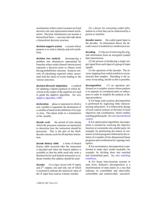 mechanisms within control systems are ﬁxed            (2) a device for converting coded infor-
decision rule and optimization-based mech-         mation to a form that can be understood by a
anism. Decision mechanisms can assume a            person or machine.
hierarchical form — one may then talk about
a hierarchical decision structure.                 decoder source the coded signal input to
                                                   the decoder. In information theory the de-
decision support system a system whose             coder source is modeled as a random process.
purpose is to seek to identity and solve prob-
lems.                                              decoding (1) the act of retrieving the orig-
                                                   inal information from an encrypted (coded)
decision tree analysis       decomposing a         data transmission.
problem into alternatives represented by              (2) the process of producing a single out-
branches where nodes (branch intersections)        put signal from each input of a group of input
represent a decision point or chance event         signals.
having probabilistic outcome. Analysis con-           (3) the operation of the decoder. The in-
sists of calculating expected values associ-       verse mapping from coded symbols to recon-
ated with the chain of events leading to the       structed data samples. Decoding is the in-
various outcomes.                                  verse of encoding, insofar as this is possible.

decision-directed adaptation         a method      decomposition          (1) an operation per-
for adapting a digital equalizer in which de-      formed on a complex system whose purpose
cisions at the output of the equalizer are used    is to separate its constituent parts or subsys-
to guide the adaptive algorithm. See also          tems in order to simplify the analysis or de-
adaptive algorithm, LMS.                           sign procedures.
                                                       1. For large-scale systems, decomposition
declaration phase or statement in which a          is performed by neglecting links intercon-
new variable is requested; the declaration of      necting subsystems. It is followed by design
a variable is based on the deﬁnition of its type   of local control systems on the base of local
or class. This phase leads to a instantiation      objectives and coordination, which enables
of the variable.                                   reaching global goals. See also decentralized
                                                   control.
decode cycle     the period of time during             2. For optimization algorithms, decompo-
which the processor examines an instruction        sition is reached by resolving the objective
to determine how the instruction should be         function or constraints into smaller parts, for
processed. This is the part of the fetch-          example, by partitioning the matrix of con-
decode-execute cycle for all machine instruc-      strains in linear programs followed by the so-
tion.                                              lution of a number of low dimensional linear
                                                   programs and coordination by Lagrange mul-
decode history table        a form of branch       tipliers.
history table accessed after the instruction           3. For uncertainties, decomposition is per-
is decoded and when the branch address is          formed to make their model trackable, for
available so that the table need only store a      example, by dividing them into matched
Boolean bit for each branch instruction to in-     and mismatched parts. See also matching
dicate whether this address should be used.        conditions.
                                                       4. For linear time-invariant systems in
decoder       (1) a logic circuit with N inputs    state form, Kalman’s decomposition is a
and 2N outputs, one and only one of which          transformation of state matrix in a way that
is asserted to indicate the numerical value of     indicates its controllable and observable,
the N input lines read as a binary number.         controllable and unobservable, uncontrol-


c   2000 by CRC Press LLC
 