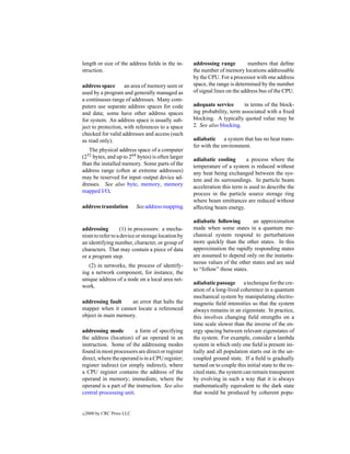 length or size of the address ﬁelds in the in-     addressing range          numbers that deﬁne
struction.                                         the number of memory locations addressable
                                                   by the CPU. For a processor with one address
address space       an area of memory seen or      space, the range is determined by the number
used by a program and generally managed as         of signal lines on the address bus of the CPU.
a continuous range of addresses. Many com-
puters use separate address spaces for code        adequate service       in terms of the block-
and data; some have other address spaces           ing probability, term associated with a ﬁxed
for system. An address space is usually sub-       blocking. A typically quoted value may be
ject to protection, with references to a space     2. See also blocking.
checked for valid addresses and access (such
as read only).                                     adiabatic a system that has no heat trans-
                                                   fer with the environment.
   The physical address space of a computer
(232 bytes, and up to 264 bytes) is often larger   adiabatic cooling       a process where the
than the installed memory. Some parts of the       temperature of a system is reduced without
address range (often at extreme addresses)         any heat being exchanged between the sys-
may be reserved for input–output device ad-        tem and its surroundings. In particle beam
dresses. See also byte, memory, memory             acceleration this term is used to describe the
mapped I/O.                                        process in the particle source storage ring
                                                   where beam emittances are reduced without
address translation         See address mapping.   affecting beam energy.

                                                   adiabatic following       an approximation
addressing        (1) in processors: a mecha-      made when some states in a quantum me-
nism to refer to a device or storage location by   chanical system respond to perturbations
an identifying number, character, or group of      more quickly than the other states. In this
characters. That may contain a piece of data       approximation the rapidly responding states
or a program step.                                 are assumed to depend only on the instanta-
                                                   neous values of the other states and are said
   (2) in networks, the process of identify-
                                                   to “follow” those states.
ing a network component, for instance, the
unique address of a node on a local area net-
                                                   adiabatic passage a technique for the cre-
work.
                                                   ation of a long-lived coherence in a quantum
                                                   mechanical system by manipulating electro-
addressing fault    an error that halts the        magnetic ﬁeld intensities so that the system
mapper when it cannot locate a referenced          always remains in an eigenstate. In practice,
object in main memory.                             this involves changing ﬁeld strengths on a
                                                   time scale slower than the inverse of the en-
addressing mode          a form of specifying      ergy spacing between relevant eigenstates of
the address (location) of an operand in an         the system. For example, consider a lambda
instruction. Some of the addressing modes          system in which only one ﬁeld is present ini-
found in most processors are direct or register    tially and all population starts out in the un-
direct, where the operand is in a CPU register;    coupled ground state. If a ﬁeld is gradually
register indirect (or simply indirect), where      turned on to couple this initial state to the ex-
a CPU register contains the address of the         cited state, the system can remain transparent
operand in memory; immediate, where the            by evolving in such a way that it is always
operand is a part of the instruction. See also     mathematically equivalent to the dark state
central processing unit.                           that would be produced by coherent popu-


c   2000 by CRC Press LLC
 