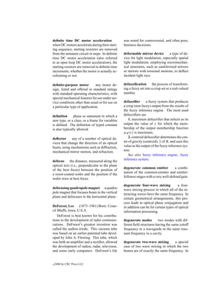 deﬁnite time DC motor acceleration               was noted for controversial, and often poor,
when DC motors accelerate during their start-    business decisions.
ing sequence, starting resistors are removed
from the armature circuit in steps. In deﬁnite   deformable mirror device         a type of de-
time DC motor acceleration (also referred        vice for light modulation, especially spatial
to as open loop DC motor acceleration), the      light modulation, employing micromechan-
starting resistors are removed in deﬁnite time   ical structures, such as cantilevered mirrors
increments, whether the motor is actually ac-    or mirrors with torsional motions, to deﬂect
celerating or not.                               incident light rays.

deﬁnite-purpose motor          any motor de-     defuzziﬁcation the process of transform-
sign, listed and offered in standard ratings     ing a fuzzy set into a crisp set or a real-valued
with standard operating characteristics, with    number.
special mechanical features for use under ser-
vice conditions other than usual or for use on   defuzziﬁer       a fuzzy system that produces
a particular type of application.                a crisp (non fuzzy) output from the results of
                                                 the fuzzy inference engine. The most used
deﬁnition      phase or statement in which a     defuzziﬁers are
new type, or a class, or a frame for variables       1. maximum defuzziﬁer that selects as its
is deﬁned. The deﬁnition of typed constant       output the value of y for which the mem-
is also typically allowed.                       bership of the output membership function
                                                 µB (y) is maximum;
deﬂector      any of a number of optical de-         2. centroid defuzziﬁer determines the cen-
vices that change the direction of an optical    ter of gravity (centroid), y of B, and uses this
beam, using mechanisms such as diffraction,      value as the output of the fuzzy inference sys-
mechanical mirror motion, and refraction.        tem.
                                                     See also fuzzy inference engine, fuzzy
                                                 inference system.
defocus the distance, measured along the
optical axis (i.e., perpendicular to the plane
                                                 degenerate common emitter           a combi-
of the best focus) between the position of
                                                 nation of the common-emitter and emitter-
a resist-coated wafer and the position if the
                                                 follower stages with a very well-deﬁned gain.
wafer were at best focus.
                                                 degenerate four-wave mixing            a four-
defocusing quadrupole magnet a quadru-           wave mixing process in which all of the in-
pole magnet that focuses beam in the vertical    teracting waves have the same frequency. In
plane and defocuses in the horizontal plane.     certain geometrical arrangements, this pro-
                                                 cess leads to optical phase conjugation and
DeForest, Lee (1873–1961) Born: Coun-            in addition can be for certain types of optical
cil Bluffs, Iowa, U.S.A.                         information processing.
    DeForest is best known for his contribu-
tions to the development of radio communi-       degenerate modes        two modes with dif-
cations. DeForest’s greatest invention was       ferent ﬁeld structures having the same cutoff
called the audion triode. This vacuum tube       frequency in a waveguide or the same reso-
was based on an earlier patented tube devel-     nant frequency in a cavity.
oped by John A. Fleming. This tube, which
was both an ampliﬁer and a rectiﬁer, allowed     degenerate two-wave mixing        a special
the development of radios, radar, television,    case of two wave mixing in which the two
and some early computers. DeForest’s life        beams are of exactly the same frequency. In


c   2000 by CRC Press LLC
 