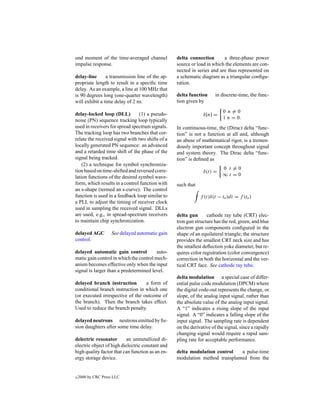 ond moment of the time-averaged channel           delta connection       a three-phase power
impulse response.                                 source or load in which the elements are con-
                                                  nected in series and are thus represented on
delay-line      a transmission line of the ap-    a schematic diagram as a triangular conﬁgu-
propriate length to result in a speciﬁc time      ration.
delay. As an example, a line at 100 MHz that
is 90 degrees long (one-quarter wavelength)       delta function      in discrete-time, the func-
will exhibit a time delay of 2 ns.                tion given by
                                                                          0 n=0
delay-locked loop (DLL)          (1) a pseudo-                 δ[n] =
                                                                          1 n = 0.
noise (PN) sequence tracking loop typically
used in receivers for spread spectrum signals.    In continuous-time, the (Dirac) delta “func-
The tracking loop has two branches that cor-      tion” is not a function at all and, although
relate the received signal with two shifts of a   an abuse of mathematical rigor, is a tremen-
locally generated PN sequence: an advanced        dously important concept throughout signal
and a retarded time shift of the phase of the     and system theory. The Dirac delta “func-
signal being tracked.                             tion” is deﬁned as
    (2) a technique for symbol synchroniza-
                                                                         0 t =0
tion based on time-shifted and reversed corre-                 δ(t) =
lation functions of the desired symbol wave-                             ∞t =0
form, which results in a control function with    such that
an s-shape (termed an s-curve). The control
function is used in a feedback loop similar to                f (t)δ(t − to )dt = f (to )
a PLL to adjust the timing of receiver clock
used in sampling the received signal. DLLs
are used, e.g., in spread-spectrum receivers      delta gun      cathode ray tube (CRT) elec-
to maintain chip synchronization.                 tron gun structure has the red, green, and blue
                                                  electron gun components conﬁgured in the
delayed AGC          See delayed automatic gain   shape of an equilateral triangle; the structure
control.                                          provides the smallest CRT neck size and has
                                                  the smallest deﬂection yoke diameter, but re-
delayed automatic gain control           auto-    quires color registration (color convergence)
matic gain control in which the control mech-     correction in both the horizontal and the ver-
anism becomes effective only when the input       tical CRT face. See cathode ray tube.
signal is larger than a predetermined level.
                                                  delta modulation a special case of differ-
delayed branch instruction        a form of       ential pulse code modulation (DPCM) where
conditional branch instruction in which one       the digital code-out represents the change, or
(or executed irrespective of the outcome of       slope, of the analog input signal, rather than
the branch). Then the branch takes effect.        the absolute value of the analog input signal.
Used to reduce the branch penalty.                A “1” indicates a rising slope of the input
                                                  signal. A “0” indicates a falling slope of the
delayed neutrons neutrons emitted by ﬁs-          input signal. The sampling rate is dependent
sion daughters after some time delay.             on the derivative of the signal, since a rapidly
                                                  changing signal would require a rapid sam-
delectric resonator       an unmetallized di-     pling rate for acceptable performance.
electric object of high dielectric constant and
high quality factor that can function as an en-   delta modulation control    a pulse-time
ergy storage device.                              modulation method transplanted from the


c   2000 by CRC Press LLC
 