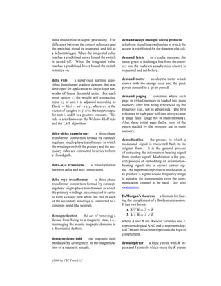 delta modulation in signal processing. The       demand assign multiple access protocol
difference between the control reference and     telephone signalling mechanism in which the
the switched signal is integrated and fed to     access is established for the duration of a call.
a Schmitt trigger. When the integrated value
reaches a predeﬁned upper bound the switch       demand fetch        in a cache memory, the
is turned off. When the integrated value         name given to fetching a line from the mem-
reaches a predeﬁned lower bound the switch       ory into the cache on a cache miss when it is
is turned on.                                    requested and not before.

delta rule       a supervised learning algo-     demand meter      an electric meter which
rithm, based upon gradient descent, that was     shows both the energy used and the peak
developed for application to single-layer net-   power demand in a given period.
works of linear threshold units. For each
input pattern x, the weight wij connecting       demand paging          condition where each
input xj to unit i is adjusted according to      page in virtual memory is loaded into main
Dwij = h(ti − wi · x)xj , where wi is the        memory, after ﬁrst being referenced by the
vector of weights wij, ti is the target output   processor (i.e., not in advanced). The ﬁrst
for unit i, and h is a positive constant. This   reference to each page will thus always cause
rule is also known as the Widrow–Hoff rule       a “page fault” (page not in main memory).
and the LMS algorithm.                           After these initial page faults, most of the
                                                 pages needed by the program are in main
                                                 memory.
delta–delta transformer        a three-phase
transformer connection formed by connect-        demodulation        the process by which a
ing three single-phase transformers in which     modulated signal is recovered back to its
the windings on both the primary and the sec-    original form. It is the general process
ondary sides are connected in series to form     of extracting the information-bearing signal
a closed path.                                   from another signal. Modulation is the gen-
                                                 eral process of embedding an information-
delta-wye transform      a transformation        bearing signal into a second carrier sig-
between delta and wye connections.               nal. An important objective in modulation is
                                                 to produce a signal whose frequency range
delta–wye transformer          a three-phase     is suitable for transmission over the com-
transformer connection formed by connect-        munication channel to be used. See also
ing three single-phase transformers in which     modulation.
the primary windings are connected in series
to form a closed path while one end of each      DeMorgan’s theorem a formula for ﬁnd-
of the secondary windings is connected to a      ing the complement of a Boolean expression.
common point (the neutral).                      It has two forms:
                                                    1. A ∨ B = A ∧ B
demagnetization        the act of removing a        2. A ∧ B = A ∨ B
device from being in a magnetic state, i.e.,     where A and B are Boolean variables and ∧
rearranging the atomic magnetic domains in       represents logical AND and ∨ represents log-
a disoriented fashion.                           ical OR and the overbar represents the logical
                                                 complement.
demagnetizing ﬁeld       the magnetic ﬁeld
produced by divergences in the magnetiza-        demultiplexer      a logic circuit with K in-
tion of a magnetic sample.                       puts and I controls which steers the K inputs


c   2000 by CRC Press LLC
 
