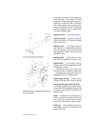 on the order of execution of (at least) portions
                                                       of the operations. For example, if the ﬁrst
                                                       operation in a sequential program produces a
                                                       result that is an operand of the second oper-
                                                       ation of the program, that second operation
                                                       cannot be performed until the ﬁrst operation
                                                       has been completed, since its operand value
                                                       will not be available earlier.

                                                       dependent source        See controlled source.

                                                       depleted uranium       uranium in which the
                                                       proportion of ﬁssile U-235 has been reduced
                                                       below useful levels.

                                                       depletion layer     space charge region or
                                                       layer adjacent to a semiconductor junction
                                                       where the majority carrier concentration has
                                                       been depleted or reduced below the thermal
                                                       equilibrium value.

The Denavit–Hartenberg parameters.                     depletion mode        an FET that is on when
                                                       zero volts bias is applied from gate to source.

                                                       depolarization        (1) the change of the po-
                                                       larization state of a wave propagating through
                                                       an anisotropic medium.
                                                           (2) phenomenon that occurs when a wave
                                                       becomes partially or completely unpolarized.
                                                           (3) changing the original polarization of a
                                                       propagating wave into a different type.

                                                       depolarizing scattering change in the po-
                                                       larization of the light due to strong scattering.

                                                       deposited multi-chip module (MCM-D)
                                                       a multi-chip module built using the deposi-
                                                       tion and thin-ﬁlm lithography techniques that
                                                       are similar to those used in integrated circuit
A PUMA 560 robot arm illustrating joints, links, and
                                                       manufacturing.
the D-H parameters.

                                                       depth in computer vision, the distance to a
                                                       surface, as perceived subjectively by the ob-
                                                       server. Also, the number of bits with which
                                                       each pixel is represented in a digital image.

                                                       depth map a map of depth in a scene cor-
                                                       responding to each pair of coordinates in an
                                                       image of the scene.


c   2000 by CRC Press LLC
 