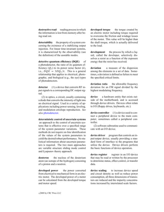 destructive read reading process in which           developed torque       the torque created by
the information is lost from memory after be-       an electric motor including torque required
ing read out.                                       to overcome the friction and windage losses
                                                    of the motor. This value will be higher than
detectability the property of a system con-         the shaft torque, which is actually delivered
cerning the existence of a stabilizing output       to the load.
injection. For linear time-invariant systems,
it is characterized by the observability (see       development        the process by which a liq-
the deﬁnition) of the unstable modes.               uid, called the developer, selectively dis-
                                                    solves a resist as a function of the exposure
detective quantum efﬁciency (DQE)            of     energy that the resist has received.
a photodetector, the ratio of its quantum ef-
ﬁciency (Qe ) to its power noise factor (k),        deviation       a measure of the dispersion
i.e., DQE = 3DQe /k. This is a general              among the elements in a set of data. Some-
relationship that applies to electrical, photo-     times, a deviation is deﬁned as failure to meet
graphic, and biological (e.g., the eye) types       the speciﬁed critical limits.
of photodetectors.
                                                    deviation ratio    the allowable frequency
detector (1) a device that converts RF in-          deviation for an FM signal divided by the
put signals to a corresponding DC output sig-       highest modulating frequency.
nal.
   (2) in optics, a circuit, usually containing     device     a hardware entity that exists out-
a diode that converts the intensity of light into   side of the motherboard, and is accessed
an electrical signal. Used in a variety of ap-      through device drivers. Devices often relate
plications including power sensing, leveling,       to I/O (ﬂoppy drives, keyboards, etc.).
and modulation envelope reproduction. See
also photodetector.                                 device controller (1) a device used to con-
                                                    nect a peripheral device to the main com-
deterministic control of uncertain systems          puter; sometimes called a peripheral con-
 an approach to the control of uncertain sys-       troller.
tems that is effective over a speciﬁed range           (2) software subroutine used to communi-
of the system parameter variations. These           cate with an I/O device.
methods do not require on-line identiﬁcation
of the values of the system parameters to           device driver program that controls an in-
yield the desired robust performance. No sta-       put/output device, usually providing a stan-
tistical information about uncertain parame-        dard form of interface to the programs that
ters is required. The two main approaches           utilize the device. Device drivers perform
are variable structure sliding mode control         the basic functions of device operation.
and Lyapunov theory approach.
                                                    device register      register in an I/O device
deuteron      the nucleus of the deuterium          that may be read or written by the processor
atom (an isotope of the hydrogen) consisting        to determine status, effect control, or transfer
of a proton and a neutron.                          data.

developed power        the power converted          device scaling      to increase device speed
from electrical to mechanical form in an elec-      and circuit density as well as reduce power
tric motor. The developed power of a motor          consumption, all three dimensions of transis-
can be calculated from the developed torque         tors are reduced and the impurity concentra-
and motor speed.                                    tions increased by interrelated scale factors.


c   2000 by CRC Press LLC
 