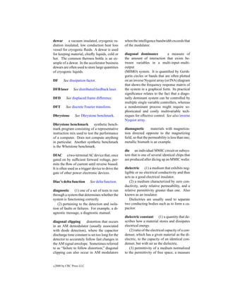 dewar      a vacuum insulated, cryogenic ra-        when the intelligence bandwidth exceeds that
diation insulated, low conduction heat loss         of the modulator.
vessel for cryogenic ﬂuids. A dewar is used
for keeping material, chieﬂy liquids, cold or       diagonal dominance            a measure of
hot. The common thermos bottle is an ex-            the amount of interaction that exists be-
ample of a dewar. In the accelerator business       tween variables in a multi-input–multi-
dewars are often used to store large quantities     output
of cryogenic liquids.                               (MIMO) system. It is quantiﬁed by Gersh-
                                                    gorin circles or bands that are often plotted
DF        See dissipation factor.                   on an inverse Nyquist array (or INA) diagram
                                                    that shows the frequency response matrix of
DFB laser        See distributed feedback laser.    the system in a graphical form. Its practical
                                                    signiﬁcance relates to the fact that a diago-
DFD         See displaced frame difference.         nally dominant system can be controlled by
                                                    multiple single variable controllers, whereas
DFT        See discrete Fourier transform.          a nondominant process might require so-
                                                    phisticated and costly multivariable tech-
Dhrystone         See Dhrystone benchmark.          niques for effective control. See also inverse
                                                    Nyquist array.
Dhrystone benchmark          synthetic bench-
mark program consisting of a representative         diamagnetic        materials with magnetiza-
instruction mix used to test the performance        tion directed opposite to the magnetizing
of a computer. Does not compute anything            ﬁeld, so that the permeability is less than one;
in particular. Another synthetic benchmark          metallic bismuth is an example.
is the Whetstone benchmark.
                                                    die an individual MMIC circuit or subsys-
DIAC a two-terminal AC device that, once            tem that is one of several identical chips that
gated on by sufﬁcient forward voltage, per-         are produced after dicing up an MMIC wafer.
mits the ﬂow of current until reverse biased.
It is often used as a trigger device to drive the   dielectric (1) a medium that exhibits neg-
gate of other power electronic devices.             ligible or no electrical conductivity and thus
                                                    acts as a good electrical insulator.
Diac’s delta function       See delta function.         (2) a medium characterized by zero con-
                                                    ductivity, unity relative permeability, and a
diagnostic      (1) one of a set of tests to run    relative permittivity greater than one. Also
through a system that determines whether the        known as an insulator.
system is functioning correctly.                        Dielectries are usually used to separate
   (2) pertaining to the detection and isola-       two conducting bodies such as to form a ca-
tion of faults or failures. For example, a di-      pacitor.
agnostic message, a diagnostic manual.
                                                    dielectric constant (1) a quantity that de-
diagonal clipping       distortion that occurs      scribes how a material stores and dissipates
in an AM demodulator (usually associated            electrical energy.
with diode detection), where the capacitor             (2) ratio of the electrical capacity of a con-
discharge time constant is set too long for the     denser, which has a given material as the di-
detector to accurately follow fast changes in       electric, to the capacity of an identical con-
the AM signal envelope. Sometimes referred          denser, but with air as the dielectric.
to as “failure to follow distortion,” diagonal         (3) permittivity of a medium normalized
clipping can also occur in AM modulators            to the permittivity of free space; a measure


c   2000 by CRC Press LLC
 