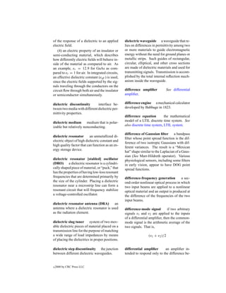 of the response of a dielectric to an applied       dielectric waveguide a waveguide that re-
electric ﬁeld.                                      lies on differences in permittivity among two
   (4) an electric property of an insulator or      or more materials to guide electromagnetic
semi-conducting material, which describes           energy without the need for ground planes or
how differently electric ﬁelds will behave in-      metallic strips. Such guides of rectangular,
side of the material as compared to air. As         circular, elliptical, and other cross sections
an example, er = 12.9 for GaAs as com-              are made of dielectric materials and used for
pared to er = 1 for air. In integrated circuits,    transmitting signals. Transmission is accom-
an effective dielectric constant (eeff ) is used,   plished by the total internal reﬂection mech-
since the electric ﬁelds supported by the sig-      anism inside the waveguide.
nals traveling through the conductors on the
circuit ﬂow through both air and the insulator      difference ampliﬁer          See differential
or semiconductor simultaneously.                    ampliﬁer.

dielectric discontinuity       interface be-        difference engine a mechanical calculator
tween two media with different dielectric per-      developed by Babbage in 1823.
mittivity properties.
                                                    difference equation        the mathematical
                                                    model of a LTIL discrete time system. See
dielectric medium medium that is polar-
                                                    also discrete time system, LTIL system.
izable but relatively nonconducting.
                                                    difference of Gaussian ﬁlter a bandpass
dielectric resonator       an unmetallized di-
                                                    ﬁlter whose point spread function is the dif-
electric object of high dielectric constant and
                                                    ference of two isotropic Gaussians with dif-
high quality factor that can function as an en-
                                                    ferent variances. The result is a “Mexican
ergy storage device.
                                                    hat” shape similar to the Laplacian of a Gaus-
                                                    sian (See Marr-Hildreth operator). Various
dielectric resonator [stabled] oscillator           physiological sensors, including some ﬁlters
(DRO) a dielectric resonator is a cylindri-         in early vision, appear to have DOG point
cally shaped piece of material, or “puck,” that     spread functions.
has the properties of having low-loss resonant
frequencies that are determined primarily by        difference-frequency generation        a sec-
the size of the cylinder. Placing a dielectric      ond-order nonlinear optical process in which
resonator near a microstrip line can form a         two input beams are applied to a nonlinear
resonant circuit that will frequency stabilize      optical material and an output is produced at
a voltage-controlled oscillator.                    the difference of the frequencies of the two
                                                    input beams.
dielectric resonator antenna (DRA)        an
antenna where a dielectric resonator is used        difference-mode signal         if two arbitrary
as the radiation element.                           signals v1 and v2 are applied to the inputs
                                                    of a differential ampliﬁer, then the common-
dielectric slug tuner system of two mov-            mode signal is the arithmetic average of the
able dielectric pieces of material placed on a      two signals. That is,
transmission line for the purpose of matching
a wide range of load impedances by means                             (v1 + v2 )/2
of placing the dielectrics in proper positions.

dielectric step discontinuity the junction          differential ampliﬁer      an ampliﬁer in-
between different dielectric waveguides.            tended to respond only to the difference be-


c   2000 by CRC Press LLC
 