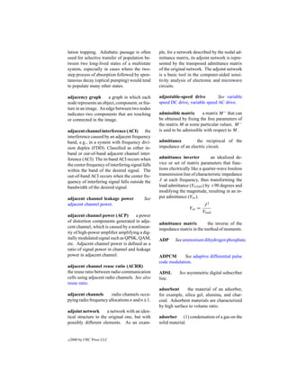 lation trapping. Adiabatic passage is often        ple, for a network described by the nodal ad-
used for selective transfer of population be-      mittance matrix, its adjoint network is repre-
tween two long-lived states of a multistate        sented by the transposed admittance matrix
system, especially in cases where the two-         of the original network. The adjoint network
step process of absorption followed by spon-       is a basic tool in the computer-aided sensi-
taneous decay (optical pumping) would tend         tivity analysis of electronic and microwave
to populate many other states.                     circuits.

adjacency graph       a graph in which each        adjustable-speed drive         See variable
node represents an object, component, or fea-      speed DC drive, variable speed AC drive.
ture in an image. An edge between two nodes
indicates two components that are touching         admissible matrix       a matrix M − that can
or connected in the image.                         be obtained by ﬁxing the free parameters of
                                                   the matrix M at some particular values. M −
adjacent channel interference (ACI) the            is said to be admissible with respect to M.
interference caused by an adjacent frequency
band, e.g., in a system with frequency divi-       admittance         the reciprocal of the
sion duplex (FDD). Classiﬁed as either in-         impedance of an electric circuit.
band or out-of-band adjacent channel inter-
ference (ACI). The in-band ACI occurs when         admittance inverter           an idealized de-
the center frequency of interfering signal falls   vice or set of matrix parameters that func-
within the band of the desired signal. The         tions electrically like a quarter-wave lossless
out-of-band ACI occurs when the center fre-        transmission line of characteristic impedance
quency of interfering signal falls outside the     J at each frequency, thus transforming the
bandwidth of the desired signal.                   load admittance (YLOAD ) by +90 degrees and
                                                   modifying the magnitude, resulting in an in-
adjacent channel leakage power              See    put admittance (Yin ).
adjacent channel power.                                                      J2
                                                                    Yin =
                                                                            Yload
adjacent channel power (ACP)         a power
of distortion components generated in adja-        admittance matrix        the inverse of the
cent channel, which is caused by a nonlinear-      impedance matrix in the method of moments.
ity of high-power ampliﬁer amplifying a dig-
itally modulated signal such as QPSK, QAM,         ADP      See ammonium dihydrogen phosphate.
etc. Adjacent channel power is deﬁned as a
ratio of signal power in channel and leakage
power in adjacent channel.                         ADPCM        See adaptive differential pulse
                                                   code modulation.
adjacent channel reuse ratio (ACRR)
the reuse ratio between radio communication        ADSL       See asymmetric digital subscriber
cells using adjacent radio channels. See also      line.
reuse ratio.
                                                   adsorbent      the material of an adsorber,
adjacent channels       radio channels occu-       for example, silica gel, alumina, and char-
pying radio frequency allocations n and n±1.       coal. Adsorbent materials are characterized
                                                   by high surface to volume ratio.
adjoint network       a network with an iden-
tical structure to the original one, but with      adsorber (1) condensation of a gas on the
possibly different elements. As an exam-           solid material.


c   2000 by CRC Press LLC
 