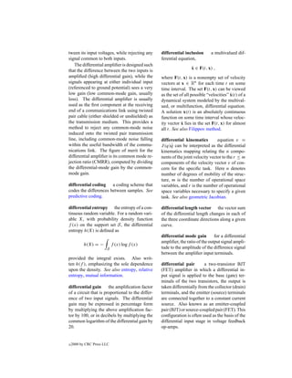 tween its input voltages, while rejecting any      differential inclusion       a multivalued dif-
signal common to both inputs.                      ferential equation,
   The differential ampliﬁer is designed such
                                                                    ˙
                                                                    x ∈ F(t, x) ,
that the difference between the two inputs is
ampliﬁed (high differential gain), while the       where F(t, x) is a nonempty set of velocity
signals appearing at either individual input       vectors at x ∈ Rn for each time t on some
(referenced to ground potential) sees a very       time interval. The set F(t, x) can be viewed
low gain (low common-mode gain, usually                                                    ˙
                                                   as the set of all possible “velocities” x(t) of a
loss). The differential ampliﬁer is usually        dynamical system modeled by the multival-
used as the ﬁrst component at the receiving        ued, or multifunction, differential equation.
end of a communications link using twisted         A solution x(t) is an absolutely continuous
pair cable (either shielded or unshielded) as      function on some time interval whose veloc-
the transmission medium. This provides a                       ˙
                                                   ity vector x lies in the set F(t, x) for almost
method to reject any common-mode noise             all t. See also Filippov method.
induced onto the twisted pair transmission
line, including common-mode noise falling          differential kinematics         equation v =
within the useful bandwidth of the commu-          J (q)q can be interpreted as the differential
                                                         ˙
nications link. The ﬁgure of merit for the         kinematics mapping relating the n compo-
differential ampliﬁer is its common mode re-       nents of the joint velocity vector to the r ≤ m
jection ratio (CMRR), computed by dividing         components of the velocity vector v of con-
the differential-mode gain by the common-          cern for the speciﬁc task. Here n denotes
mode gain.                                         number of degrees of mobility of the struc-
                                                   ture, m is the number of operational space
differential coding a coding scheme that           variables, and r is the number of operational
codes the differences between samples. See         space variables necessary to specify a given
predictive coding.                                 task. See also geometric Jacobian.

differential entropy the entropy of a con-         differential length vector the vector sum
tinuous random variable. For a random vari-        of the differential length changes in each of
able X, with probability density function          the three coordinate directions along a given
f (x) on the support set S, the differential       curve.
entropy h(X) is deﬁned as
                                                   differential mode gain        for a differential
                                                   ampliﬁer, the ratio of the output signal ampli-
           h(X) = −         f (x) log f (x)
                       S                           tude to the amplitude of the difference signal
                                                   between the ampliﬁer input terminals.
provided the integral exists. Also writ-
ten h(f ), emphasizing the sole dependence         differential pair       a two-transistor BJT
upon the density. See also entropy, relative       (FET) ampliﬁer in which a differential in-
entropy, mutual information.                       put signal is applied to the base (gate) ter-
                                                   minals of the two transistors, the output is
differential gain      the ampliﬁcation factor     taken differentially from the collector (drain)
of a circuit that is proportional to the differ-   terminals, and the emitter (source) terminals
ence of two input signals. The differential        are connected together to a constant current
gain may be expressed in percentage form           source. Also known as an emitter-coupled
by multiplying the above ampliﬁcation fac-         pair (BJT) or source-coupled pair (FET). This
tor by 100, or in decibels by multiplying the      conﬁguration is often used as the basis of the
common logarithm of the differential gain by       differential input stage in voltage feedback
20.                                                op-amps.


c   2000 by CRC Press LLC
 