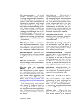 differential pair oscillator a device used             differential relay       a differential relay is
instead of a transistor in any LC-oscillator.          a protective relay that measures current go-
Two distinct advantages result from employ-            ing into a device from all sources by means
ing the differential pair as the active element.       of a network of paralleled current transform-
The ﬁrst is that the output signal may be taken        ers. Ideally, the operational current is zero for
at the collector of transistor that is external        normal conditions, and rises to a high value
to the oscillator feedback loop, and second is         (proportional to fault current) when a fault
that, if a tuned circuit is used as a load, the dis-   comes on inside the differential zone. Dif-
tortion of the output signal is much less than         ferential relays are commonly applied in bus
it would be for a single transistor oscillator.        protection, transformer protection, generator
The second advantage follows from the fact             protection, and large motor protection.
that the differential pair collector currents do
not include even harmonic components and,              differential volume element        in a given
in addition, the amplitudes of existing high-          coordinate system, the product of the differ-
order harmonics are smaller than they are for          ential length changes in each of the three co-
a single transistor.                                   ordinate directions.

differential peak detector a circuit com-              differential-mode coupling pick-up from
monly used for the demodulation of FM sig-             an electromagnetic ﬁeld that induces a
nals; it utilizes two peak detectors, a differ-        change in potential on both signal leads of
ential ampliﬁer and a frequency selective cir-         equal magnitude but opposite phase relative
cuit. Also known as a balanced peak detector.          to the ground reference potential.

differential protection a protective relay-            differentially compounded a compound
ing scheme in which the currents entering and          machine in which the ﬂux produced by the
leaving the protected line or device are com-          MMF of the shunt ﬁeld winding and the
pared.                                                 ﬂux produced by the MMF of the series
                                                       ﬁeld winding oppose each other. Most of-
differential protection unit      a protective         ten obtained by incorrectly connecting the
unit based on the difference of currents ﬂow-          machine, the differentially compounded ma-
ing in and out of a protected zone.                    chine may demonstrate very erratic behavior.

differential pulse code modulation                     differentiator a ﬁlter that performs a dif-
(DPCM)           (1) a class of methods for            ferentiation of the signal. Since convolution
pulse code modulation (or scalar quantiza-             and differentiation are both linear operations,
tion) where (linear) prediction is used in or-         they can be performed in either order.
der to utilize the temporal redundancy in the
source signal to enhance performance. Also             (f ∗ g) (x) = f (x) ∗ g(x) = f (x) ∗ g (x).
referred to as predictive PCM or predictive
SQ. See also pulse-code modulation, scalar             Thus, instead of ﬁltering a signal and then
quantization, adaptive differential pulse code         differentiating the result, differentiating the
modulation.                                            ﬁlter and applying it to the signal has the same
   (2) in image processing, a lossy predictive         effect. This ﬁlter is called a differentiator.
coding scheme. In this scheme m pixels in              A low-pass ﬁlter is commonly differentiated
a causal neighborhood of the current pixel is          and used as a differentiator.
used to estimate (predict) the current pixel’s
value. The basic components of the predic-             diffracted beam     diffraction that takes
tive coder comprises predictor, quantizer, and         place when the wavelength of an incident
code assigner.                                         beam is short compared to the interaction


c   2000 by CRC Press LLC
 