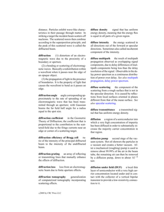 distance. Particles exhibit wave-like charac-      diffuse density        signal that has uniform
teristics in their passage through matter. In      energy density, meaning that the energy ﬂux
striking a target the incident beam scatters off   is equal in all parts of a given region.
nucleons. The scattered waves then combine
according to the superposition principle, and      diffuse intensity      the energy scattered in
the peak of this scattered wave is called the      all directions out of the forward or specular
diffracted beam.                                   directions. Sometimes also called incoherent
                                                   component of the intensity.
diffraction     (1) distortion of an electro-
magnetic wave due to the proximity of a            diffuse multipath the result of multipath
boundary or aperture.                              propagation observed as overlapping signal
   (2) a bending or scattering of electromag-      components, due to delay differences of mul-
netic waves. Basically a redistribution within     tipath components being less than the delay
a wavefront when it passes near the edge of        resolution of the signal. Observable in the de-
an opaque object.                                  lay power spectrum as a continuous distribu-
                                                   tion of power over delay. See also multipath
   (3) the propagation of light in the presence
                                                   propagation, delay power spectrum.
of boundaries. It is the property of light that
causes the wavefront to bend as it passes an
                                                   diffuse scattering      the component of the
edge.
                                                   scattering from a rough surface that is not in
                                                   the specular direction. It is caused by reﬂec-
diffraction angle angle corresponding ap-
                                                   tions from local surfaces oriented in planes
proximately to the rate of spreading of an
                                                   different from that of the mean surface. See
electromagnetic wave that has been trans-
                                                   also specular scattering.
mitted through an aperture; with Gaussian
beams the far ﬁeld half angle for a radius
                                                   diffuse transmittance     a transmitted sig-
equal to the spot size.
                                                   nal that has uniform energy density.
diffraction coefﬁcient      in the Geometric       diffusion a region of a semiconductor into
Theory of Diffraction, the coefﬁcient that is      which a very high concentration of impurity
proportional to the contribution to the scat-      has been diffused in order to substantially in-
tered ﬁeld due to the fringe currents near an      crease the majority carrier concentration in
edge or corner of a scattering target.             that region.

diffraction efﬁciency of Bragg cell          ra-   diffusion pump      second stage of the vac-
tio of the intensity of the principal diffracted   uum system. Hot oil showers the particles in
beam to the intensity of the undiffracted          a vacuum and creates a better vacuum. Af-
beam.                                              ter a mechanical (roughing) pump is used to
                                                   remove about 99.99% of the air in the beam
diffraction grating an array of reﬂecting          tube, the remaining air can then be removed
or transmitting lines that mutually enhance        by a diffusion pump, down to about 1E −9
the effects of diffraction.                        torr.

diffraction loss loss from an electromag-          diffusion under ﬁeld (DUF)          a local thin
netic beam due to ﬁnite aperture effects.          layer of semiconductor with a very high car-
                                                   rier concentration located under and in con-
diffraction tomography    generalization           tact with the collector of a vertical bipolar
of computerized tomography incorporating           transistor to provide a low-resistivity connec-
scattering effects.                                tion to it.


c   2000 by CRC Press LLC
 