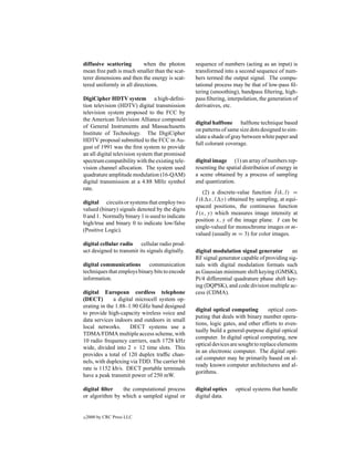 diffusive scattering       when the photon        sequence of numbers (acting as an input) is
mean free path is much smaller than the scat-     transformed into a second sequence of num-
terer dimensions and then the energy is scat-     bers termed the output signal. The compu-
tered uniformly in all directions.                tational process may be that of low-pass ﬁl-
                                                  tering (smoothing), bandpass ﬁltering, high-
DigiCipher HDTV system a high-deﬁni-              pass ﬁltering, interpolation, the generation of
tion television (HDTV) digital transmission       derivatives, etc.
television system proposed to the FCC by
the American Television Alliance composed
                                                  digital halftone halftone technique based
of General Instruments and Massachusetts
                                                  on patterns of same size dots designed to sim-
Institute of Technology. The DigiCipher
                                                  ulate a shade of gray between white paper and
HDTV proposal submitted to the FCC in Au-
                                                  full colorant coverage.
gust of 1991 was the ﬁrst system to provide
an all digital television system that promised
spectrum compatibility with the existing tele-    digital image (1) an array of numbers rep-
vision channel allocation. The system used        resenting the spatial distribution of energy in
quadrature amplitude modulation (16-QAM)          a scene obtained by a process of sampling
digital transmission at a 4.88 MHz symbol         and quantization.
rate.                                                                                ˆ
                                                      (2) a discrete-value function I (k, l) =
                                                  I (k x, l y) obtained by sampling, at equi-
digital circuits or systems that employ two
                                                  spaced positions, the continuous function
valued (binary) signals denoted by the digits
                                                  I (x, y) which measures image intensity at
0 and 1. Normally binary 1 is used to indicate
                                                  position x, y of the image plane. I can be
high/true and binary 0 to indicate low/false
                                                  single-valued for monochrome images or m-
(Positive Logic).
                                                  valued (usually m = 3) for color images.
digital cellular radio cellular radio prod-
uct designed to transmit its signals digitally.   digital modulation signal generator        an
                                                  RF signal generator capable of providing sig-
digital communications      communication         nals with digital modulation formats such
techniques that employs binary bits to encode     as Gaussian minimum shift keying (GMSK),
information.                                      Pi/4 differential quadrature phase shift key-
                                                  ing (DQPSK), and code division multiple ac-
digital European cordless telephone               cess (CDMA).
(DECT)        a digital microcell system op-
erating in the 1.88–1.90 GHz band designed
                                                  digital optical computing         optical com-
to provide high-capacity wireless voice and
                                                  puting that deals with binary number opera-
data services indoors and outdoors in small
                                                  tions, logic gates, and other efforts to even-
local networks.       DECT systems use a
                                                  tually build a general-purpose digital optical
TDMA/FDMA multiple access scheme, with
                                                  computer. In digital optical computing, new
10 radio frequency carriers, each 1728 kHz
                                                  optical devices are sought to replace elements
wide, divided into 2 × 12 time slots. This
                                                  in an electronic computer. The digital opti-
provides a total of 120 duplex trafﬁc chan-
                                                  cal computer may be primarily based on al-
nels, with duplexing via TDD. The carrier bit
                                                  ready known computer architectures and al-
rate is 1152 kb/s. DECT portable terminals
                                                  gorithms.
have a peak transmit power of 250 mW.

digital ﬁlter   the computational process         digital optics    optical systems that handle
or algorithm by which a sampled signal or         digital data.


c   2000 by CRC Press LLC
 