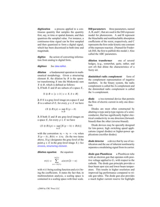 digitization      a process applied to a con-      Dill parameters three parameters, named
tinuous quantity that samples the quantity         A, B, and C, that are used in the Dill exposure
ﬁrst, say, in time or spatial domain, and then     model for photoresists. A and B represent
quantizes the sampled value. For instance, a       the bleachable and nonbleachable absorption
continuous-time signal can be ﬁrst sampled         coefﬁcients of the resist, respectively, and C
and then quantized to form a digital signal,       represents the ﬁrst-order kinetic rate constant
which has been discretized in both time and        of the exposure reaction. (Named for Freder-
magnitude.                                         ick Dill, the ﬁrst to publish this model.) Also
                                                   called the ABC parameters.
digitize the action of converting informa-
tion from analog to digital form.                  dilution transformer         one of several
                                                   hedges, (e.g., somewhat, quite, rather, and
digitizer      See data tablet.                    sort of) that dilute the characteristics of a
                                                   fuzzy set.
dilation a fundamental operation in math-
ematical morphology. Given a structuring           diminished radix complement        form of
element B, the dilation by B is the opera-         the complement representation of negative
tor transforming X into the Minkowski sum          numbers. In the binary system, the radix
X ⊕ B, which is deﬁned as follows:                 complement is called the 2s complement and
1. If both X and B are subsets of a space E,       the diminished radix complement is called
                                                   the 1s complement.
        X ⊕ B = {x + b | x ∈ X, b ∈ B}

2. If X is a gray-level image on a space E and     diode     a two-terminal device that permits
B is a subset of E, for every p ∈ E we have        the ﬂow of electric current in only one direc-
                                                   tion.
          (X ⊕ B)(p) = sup X(p − b)                    Diodes are most often constructed by
                              b∈B                  abutting n-type and p-type regions of a semi-
                                                   conductor, that has signiﬁcantly higher elec-
3. If both X and B are gray-level images on
                                                   trical conductivity in one direction (forward-
a space E, for every p ∈ E we have
                                                   biased) than the other (reverse-biased).
     (X ⊕ B)(p) = sup [X(p − h) + B(h)]                Diode devices may be specially designed
                      h∈E                          for low-power, high switching speed appli-
                                                   cations (signal diodes) or higher-power ap-
with the convention ∞ − ∞ = −∞ when                plications (rectiﬁer diodes).
X(p − h), B(h) = ±∞. (In the two items
above, X(q) designates the gray-level of the
                                                   diode detector a device that by use of rec-
point q ∈ E in the gray-level image X.) See
                                                   tiﬁcation and the use of inherent nonlinearity
erosion, structuring element.
                                                   separates a modulating signal from its carrier.
dilation equation            the equation
                                                   diode gun Plumbicon        a Plumbicon tube
                    inf ty                         with an electron gun that operates with posi-
         π(t) =               a(n)π(2t − n)        tive voltage applied to G1 with respect to the
                  n=−inf ty                        cathode. The diode gun principle provides a
                                                   ﬁner beam spot size and lower beam temper-
with π(t) being scaling function and a(n) be-      ature. This results in higher resolution and
ing the coefﬁcients. It states the fact that, in   improved lag performance compared to tri-
multiresolution analysis, a scaling space is       ode gun tubes. The diode gun also provides
contained in a scaling space with ﬁner scale.      a much higher current reserve for highlight


c   2000 by CRC Press LLC
 
