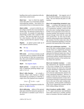 handling when used in conjunction with a dy-      direct axis (d axis)    the magnetic axis of
namic beam control circuit.                       the rotor ﬁeld winding of a synchronous ma-
                                                  chine. The axis between the poles of a DC
diode laser      laser in which the ampliﬁ-       machine.
cation takes place in an electrically pumped
semiconducting medium. Also known as a            direct axis magnetizing (armature) reac-
semiconductor laser or a heterojunction laser.    tance      a reactance that represents all the
                                                  inductive effects of the d-axis stator current
diode rectiﬁer a circuit in which the out-        of a synchronous machine, except for that
put voltage is ﬁxed by the circuit parameters     due to the stator winding leakage reactance.
and the load. The direction of power ﬂow is       In Park’s d-axis equivalent circuit of the syn-
not reversible. An example of a single-phase      chronous machine, this reactance is the only
diode-bridge rectiﬁer with a capacitor ﬁlter      element through which both the stator and
is shown. Note that the diodes are on only        rotor currents ﬂow. Its value may be deter-
for a short duration, while the rectiﬁed line     mined by subtracting the stator winding leak-
voltage is greater than the capacitor voltage.    age reactance from the steady-state value of
                                                  the d-axis operational impedance or from the
dioptric      an optical system made up of        geometric and material data of the machine.
only refractive elements (lenses).
                                                  direct axis synchronous reactance         the
dip       See sag.                                sum of the stator winding leakage reactance
                                                  and the direct-axis magnetizing (armature)
DIP        See dual in-line package.              reactance of a synchronous machine. This
                                                  represents the balanced steady-state value of
DIP switch set of micro-switches (on/off
                                                  the direct-axis operational impedance of the
or deviators) that are compliant with the DIP
                                                  synchronous machine, and thus characterizes
for the position of their pin (connections);
                                                  the equivalent reactance of the machine dur-
thus, they can be installed in standard sockets
                                                  ing steady-state operation.
for integrated circuits.
                                                  direct axis transient reactance         a value
dipole       See magnetic dipole.
                                                  that characterizes the equivalent reactance
dipole antenna     a straight wire, with two      of the d-axis windings of the synchronous
arms, of oppositely pulsating charges, typi-      machine between the initial time following
cally λ/2 or λ/4.                                 a system disturbance (subtransient interval)
                                                  and the steady state. This reactance can-
Dirac’s delta function         not actually a     not be directly mathematically related to the
function, Dirac’s delta function is deﬁned        d-axis operational impedance. However, in
functionally by its property of “choosing” a      models in which the rotor windings are rep-
single value of the integrand when integrated:    resented as lumped parameter circuits, the d-
                                                  axis transient reactance is expressed in closed
          f (r0 ) =    f (r)δ(r − r0 )dr          form as the sum of the stator winding leak-
                                                  age reactance, and the parallel combination
when the volume of integration includes the       of the d-axis magnetizing reactance and the
point r0 . See delta function.                    ﬁeld winding leakage reactance.

direct addressing address of the operand          direct broadcast satellite (DBS)         refers
(data upon which the instruction operates) of     to TV signal transmission and distribution
the instruction is included as part of the in-    from a base station up to a satellite, and then
struction.                                        down to consumers who have suitable satel-


c   2000 by CRC Press LLC
 