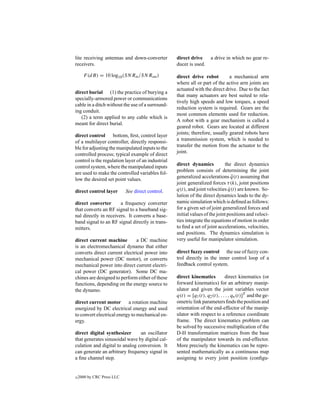 lite receiving antennas and down-converter         direct drive       a drive in which no gear re-
receivers.                                         ducer is used.

      F (dB) = 10 log10 (SNRin /SN Rout )          direct drive robot         a mechanical arm
                                                   where all or part of the active arm joints are
                                                   actuated with the direct drive. Due to the fact
direct burial (1) the practice of burying a
                                                   that many actuators are best suited to rela-
specially-armored power or communications
                                                   tively high speeds and low torques, a speed
cable in a ditch without the use of a surround-
                                                   reduction system is required. Gears are the
ing conduit.
                                                   most common elements used for reduction.
   (2) a term applied to any cable which is
                                                   A robot with a gear mechanism is called a
meant for direct burial.
                                                   geared robot. Gears are located at different
direct control bottom, ﬁrst, control layer         joints; therefore, usually geared robots have
of a multilayer controller, directly responsi-     a transmission system, which is needed to
ble for adjusting the manipulated inputs to the    transfer the motion from the actuator to the
controlled process; typical example of direct      joint.
control is the regulation layer of an industrial
control system, where the manipulated inputs       direct dynamics           the direct dynamics
are used to make the controlled variables fol-     problem consists of determining the joint
low the desired set point values.                  generalized accelerations q(t) assuming that
                                                                                  ¨
                                                   joint generalized forces τ (k), joint positions
direct control layer        See direct control.    q(t), and joint velocities q(t) are known. So-
                                                                                ˙
                                                   lution of the direct dynamics leads to the dy-
direct converter       a frequency converter       namic simulation which is deﬁned as follows:
that converts an RF signal to a baseband sig-      for a given set of joint generalized forces and
nal directly in receivers. It converts a base-     initial values of the joint positions and veloci-
band signal to an RF signal directly in trans-     ties integrate the equations of motion in order
mitters.                                           to ﬁnd a set of joint accelerations, velocities,
                                                   and positions. The dynamics simulation is
direct current machine         a DC machine        very useful for manipulator simulation.
is an electromechanical dynamo that either
converts direct current electrical power into      direct fuzzy control the use of fuzzy con-
mechanical power (DC motor), or converts           trol directly in the inner control loop of a
mechanical power into direct current electri-      feedback control system.
cal power (DC generator). Some DC ma-
chines are designed to perform either of these     direct kinematics          direct kinematics (or
functions, depending on the energy source to       forward kinematics) for an arbitrary manip-
the dynamo.                                        ulator and given the joint variables vector
                                                   q(t) = [q1 (t), q2 (t), . . . , qn (t)]T and the ge-
direct current motor a rotation machine            ometric link parameters ﬁnds the position and
energized by DC electrical energy and used         orientation of the end-effector of the manip-
to convert electrical energy to mechanical en-     ulator with respect to a reference coordinate
ergy.                                              frame. The direct kinematics problem can
                                                   be solved by successive multiplication of the
direct digital synthesizer      an oscillator      D-H transformation matrices from the base
that generates sinusoidal wave by digital cal-     of the manipulator towards its end-effector.
culation and digital to analog conversion. It      More precisely the kinematics can be repre-
can generate an arbitrary frequency signal in      sented mathematically as a continuous map
a ﬁne channel step.                                assigning to every joint position (conﬁgu-


c   2000 by CRC Press LLC
 