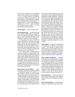 ration of the manipulator) a corresponding         the type of transfer requested (read or write).
position and orientation of the end-effector.      The transfer is then completely handled by
k : Q → E where Q and E are called, re-            the DMA controller, and the CPU is typically
spectively, the inertial (joint) space and the     notiﬁed by an interrupt when the transfer ser-
external space of the manipulator. Suppose         vice is completed. While the DMA transfer
that a manipulator has r-revolute and (n − r)      is in progress, the CPU can continue execut-
prismatic joints. Then the internal space is       ing the program doing other things. How-
deﬁned as Q = T r ×R n−r , where T r denotes       ever, as this may cause access conﬂicts of the
the r dimensional torus, and R n−r (n − r) di-     busses between the CPU and the DMA con-
mensional space of real numbers.                   troller, a “memory bus controller” handles
                                                   prioritized bus requests from these units. The
direct mapped         See direct mapped cache.     highest priority is given to the DMA trans-
                                                   fer, since this normally involves synchronous
direct mapped cache a cache where each             data transfer that cannot wait (e.g., a disk or
main memory (MM) block is mapped di-               tape drive). Since the CPU normally origi-
rectly to a speciﬁc cache block. Since the         nates the majority of memory access cycles,
cache is much smaller than the MM, several         the DMA control is considered as “stealing”
MM blocks map to the same cache block.             bus cycles from the CPU. For this reason, this
    If, for example, the cache can hold 128        technique is normally referred to as “cycle
blocks, MM block k will map onto cache             stealing.”
block k modulo 128. Because several MM
blocks map onto the same cache block, con-         direct method Lyapunov’s second method
tention may arise for that position. This is       of investigating the stability of dynamical
resolved by allowing the new block to over-        systems. The method is called a direct
write the old one, making the replacement          method because no knowledge of the solu-
algorithm very trivial in this case.               tion of the differential equations modeling a
    In its implementation, a high-speed ran-       dynamical system is required when investi-
dom access memory is used in which each            gating the stability of an equilibrium solution.
cache line and the most signiﬁcant bits of its     See also equilibrium solution and stability.
main memory address (the tag) are held to-
gether in the cache at a location given by the     direct method coordination          coordina-
least signiﬁcant bits of the memory address        tion by the direct method amounts to iterating
(the index). After the cache line is selected by   the coordination variables (direct coordina-
its index, the tag is compared with the most       tion instruments) deﬁned as the interaction
signiﬁcant bits of the required memory ad-         inputs and outputs and, if needed, any other
dress to ﬁnd whether the line is the required      variables that, when ﬁxed, provide for inde-
line and to access the line.                       pendence of the local decision problems. The
                                                   results of these problems are used by the co-
direct memory access (DMA)             used in     ordinator to check whether its objectives are
a computer system when transferring blocks         satisﬁed — if not, then the direct coordinat-
of information between I/O devices (e.g.,          ing instruments are changed (iterated), etc.
disk memory) to/from the main memory
with minimal intervention from the CPU. A          direct modulation modulation of the op-
“DMA controller” is used and can, after initi-     tical intensity output from a semiconductor
ation by the CPU, take control of the address,     diode laser by direct modulation of the bias
control, and data busses. The CPU initiates        current.
the DMA controller with parameters such as
the start address of the block in main mem-        direct scattering theory predicts the dis-
ory, number of bytes to be transferred, and        tribution of scattered intensity from knowl-


c   2000 by CRC Press LLC
 