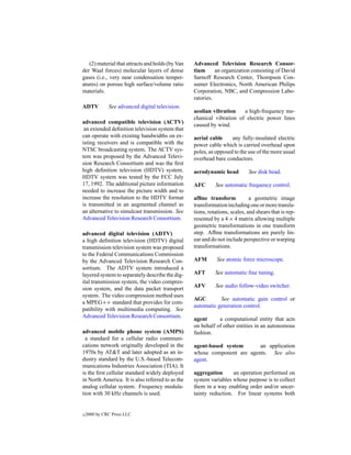 (2) material that attracts and holds (by Van   Advanced Television Research Consor-
der Waal forces) molecular layers of dense        tium      an organization consisting of David
gases (i.e., very near condensation temper-       Sarnoff Research Center, Thompson Con-
atures) on porous high surface/volume ratio       sumer Electronics, North American Philips
materials.                                        Corporation, NBC, and Compression Labo-
                                                  ratories.
ADTV          See advanced digital television.
                                                  aeolian vibration    a high-frequency me-
                                                  chanical vibration of electric power lines
advanced compatible television (ACTV)
                                                  caused by wind.
 an extended deﬁnition television system that
can operate with existing bandwidths on ex-       aerial cable     any fully-insulated electric
isting receivers and is compatible with the       power cable which is carried overhead upon
NTSC broadcasting system. The ACTV sys-           poles, as opposed to the use of the more usual
tem was proposed by the Advanced Televi-          overhead bare conductors.
sion Research Consortium and was the ﬁrst
high deﬁnition television (HDTV) system.          aerodynamic head          See disk head.
HDTV system was tested by the FCC July
17, 1992. The additional picture information      AFC       See automatic frequency control.
needed to increase the picture width and to
increase the resolution to the HDTV format        afﬁne transform            a geometric image
is transmitted in an augmented channel as         transformation including one or more transla-
an alternative to simulcast transmission. See     tions, rotations, scales, and shears that is rep-
Advanced Television Research Consortium.          resented by a 4 × 4 matrix allowing multiple
                                                  geometric transformations in one transform
advanced digital television (ADTV)                step. Afﬁne transformations are purely lin-
a high deﬁnition television (HDTV) digital        ear and do not include perspective or warping
transmission television system was proposed       transformations.
to the Federal Communications Commission
by the Advanced Television Research Con-          AFM        See atomic force microscope.
sortium. The ADTV system introduced a
layered system to separately describe the dig-    AFT       See automatic ﬁne tuning.
ital transmission system, the video compres-
sion system, and the data packet transport        AFV       See audio follow-video switcher.
system. The video compression method uses
                                                  AGC        See automatic gain control or
a MPEG++ standard that provides for com-
                                                  automatic generation control.
patibility with multimedia computing. See
Advanced Television Research Consortium.
                                                  agent      a computational entity that acts
                                                  on behalf of other entities in an autonomous
advanced mobile phone system (AMPS)               fashion.
  a standard for a cellular radio communi-
cations network originally developed in the       agent-based system      an application
1970s by AT&T and later adopted as an in-         whose component are agents. See also
dustry standard by the U.S.-based Telecom-        agent.
munications Industries Association (TIA). It
is the ﬁrst cellular standard widely deployed     aggregation      an operation performed on
in North America. It is also referred to as the   system variables whose purpose is to collect
analog cellular system. Frequency modula-         them in a way enabling order and/or uncer-
tion with 30 kHz channels is used.                tainty reduction. For linear systems both


c   2000 by CRC Press LLC
 