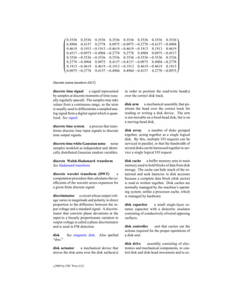                                                                           
            0.3536 0.3536 0.3536 0.3536 0.3536 0.3536 0.3536                  0.3536
           0.4904 0.4157 0.2778 0.0975 −0.0975 −0.2778 −0.4157              −0.4904 
                                                                                    
           0.4619 0.1913 −0.1913 −0.4619 −0.4619 −0.1913 0.1913              0.4619 
                                                                                    
           0.4517 −0.0975 −0.4904 −0.2778 0.2778 0.4904 0.0975              −0.4517 
                                                                                    
           0.3536 −0.3536 −0.3536 0.3536 0.3536 −0.3536 −0.3536              0.3536 
                                                                                    
           0.2778 −0.4904 0.0975 0.4157 −0.4157 −0.0975 0.4904              −0.2778 
                                                                                    
           0.1913 −0.4619 0.4619 −0.1913 −0.1913 0.4619 −0.4619              0.1913 
            0.0975 −0.2778 0.4157 −0.4904 0.4904 −0.4157 0.2778              −0.0975


Discrete cosine transform (DCT).

discrete time signal       a signal represented   in order to position the read/write head(s)
by samples at discrete moments of time (usu-      over the correct disk track.
ally regularly spaced). The samples may take
values from a continuous range, so the term       disk arm a mechanical assembly that po-
is usually used to differentiate a sampled ana-   sitions the head over the correct track for
log signal from a digital signal which is quan-   reading or writing a disk device. The arm
tized. See signal.                                is not movable on a ﬁxed-head disk, but is on
                                                  a moving-head disk.
discrete time system a process that trans-
forms discrete time input signals to discrete     disk array       a number of disks grouped
time output signals.                              together, acting together as a single logical
                                                  disk. By this, multiple I/O requests can be
discrete time white Gaussian noise noise          serviced in parallel, or that the bandwidth of
samples modeled as independent and identi-        several disks can be harnessed together to ser-
cally distributed Gaussian random variables.      vice a single logical I/O request.

discrete Walsh-Hadamard transform                 disk cache a buffer memory area in main
See Hadamard transform.                           memory used to hold blocks of data from disk
                                                  storage. The cache can hide much of the ro-
discrete wavelet transform (DWT)            a     tational and seek latencies in disk accesses
computation procedure that calculates the co-     because a complete data block (disk sector)
efﬁcients of the wavelet series expansion for     is read or written together. Disk caches are
a given ﬁnite discrete signal.                    normally managed by the machine’s operat-
                                                  ing system, unlike a processor cache, which
discriminator a circuit whose output volt-        is managed by hardware.
age varies in magnitude and polarity in direct
proportion to the difference between the in-      disk capacitor     a small single-layer ce-
put voltage and a standard signal. A discrim-     ramic capacitor with a dielectric insulator
inator that converts phase deviations at the      consisting of conductively silvered opposing
input to a linearly proportionate variation in    surfaces.
output voltage is called a phase discriminator
and is used in FM detection.                      disk controller      unit that carries out the
                                                  actions required for the proper operations of
disk          See magnetic disk. Also spelled     a disk unit.
“disc.”
                                                  disk drive      assembly consisting of elec-
disk actuator     a mechanical device that        tronics and mechanical components, to con-
moves the disk arms over the disk surface(s)      trol disk and disk-head movement and to ex-


c   2000 by CRC Press LLC
 