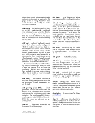 change data, control, and status signals with      disk platter    metal disks covered with a
an input/output module, as required for the        magnetic material for recording information.
proper reading or writing of data to or from
a disk. The head disk assembly plus all the        disk scheduling      algorithms used to re-
associated electronics.                            duce the total mechanical delays in disk ac-
                                                   cesses, as seen by a queue of simultane-
disk format the (system-dependent) man-            ous I/O requests. E.g., if a “shortest-seek-
ner in which a track of a disk is partitioned      time-ﬁrst” scheduling algorithm is used, seek
so as to indicate for each sector: the identity,   times can be reduced. That is, among the
the start and end, synchronization informa-        queue of pending I/O requests, the one next
tion, error-checking information, etc. A disk      serviced is the one requiring the shortest
must be formatted before any initial writing       seek time from the current location of the
can take place.                                    read/write head. The disk scheduling algo-
                                                   rithm is run by the computer operating sys-
disk head       read/write head used in a disk     tem.
drive. Such a head may be ﬁxed-gap, in
which the head is positioned at a ﬁxed dis-        disk sector     the smallest unit that can be
tance from the disk surface; contact-head, in      read or written on a track; adjacent sectors
which the head is always in contact with the       are separated by a gap. A typical track has
surface; and aerodynamic, in which the head        10–100 sectors.
rests lightly on the surface when the disk is
motionless but ﬂoats a small distance above        disk spindle     a stack of disk platters.
when the tape is rotating. Typically, contact
heads are used in ﬂoppy disks, and aerody-
                                                   disk striping      the notion of interleaving
namic head are used in Winchester disks.
                                                   data across multiple disks at a ﬁne grain, so
   In earlier systems, “ﬁxed-head disks” hav-
                                                   that needed data can be accessed from all the
ing one read/write head per track were used
                                                   disks simultaneously, thus providing much
in some disk systems, so the seek time was
                                                   higher effective bandwidth.
eliminated. However, since modern disks
have hundreds of tracks per surface, placing
                                                   disk track     connectric circle over which
a head at every track is no longer considered
                                                   a read/write head moves; adjacent tracks are
an economical solution.
                                                   separated by a gap. A typical disk has hun-
disk latency     time between positioning a        dreds to thousands of tracks.
read/write head over a track of data and when
the beginning of the track of data passes un-      diskette     a ﬂoppy disk is a ﬂexible plastic
der the head.                                      diskette coated with magnetic material. It is
                                                   a smaller, simpler, and cheaper form of disk
disk operating system (DOS)           a set of     storage media than the hard disk, and also
procedures, services, and commands that can        easily removed for transportation.
be used by the computer user for managing
its resources with a special attention to disks    disocclusion the uncovering of an object.
managing. The most famous DOS for per-             See occlusion.
sonal computers is the MS-DOS (Microsoft-
DOS). It is a mono-task and mono-user op-          disparity in binocular vision, the relative
erating system.                                    difference of position of an object with re-
                                                   spect to a background between the left and
disk pack a stack of disk platters that can        right images. It is usually measured in min-
be removed for off-line storage.                   utes of arc.


c   2000 by CRC Press LLC
 