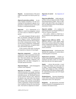 dispatch     the determination of the power       dispersion of control       See dispersion of
output of each plant in an electric power sys-    authority.
tem.
                                                  dispersion shifted ﬁber single mode opti-
dispersed generation problem         in eco-      cal ﬁbers with zero dispersion in the 1550 nm
nomic dispatch calculations, the task of ac-      telecommunications window. Prior to 1985,
counting for the production capacity of co-       single mode optical ﬁbers were designed to
generation or dispersed sources such as pho-      have zero dispersion in the 1310 nm telecom-
tovoltaic or wind generation plants.              munications window.

dispersion      (1) a characteristic of a         dispersive medium           (1) a medium for
medium in which the propagation velocity          which the permittivity or the permeability (or
of a wave varies as a function of signal fre-     both) are frequency dependent.
quency.                                              (2) in optics, medium in which the in-
                                                  dex of refraction varies signiﬁcantly with fre-
   As a pulse propagates through an optical
                                                  quency.
ﬁber, its chromatic components will spread
out or “disperse” in time. This phenomenon
limits the distance between optical regenera-     displaced frame difference (DFD)         the
tors in ﬁber communication systems. There         difference between a given digital image
are four sources of dispersion: modal disper-     frame and its estimate obtained by using the
sion, material dispersion, waveguide disper-      motion compensation technique. It is useful
sion, and nonlinear dispersion.                   in image (sequence) data compression and
                                                  motion estimation.
   (2) the variation of the index of refraction
of a material as a function of wavelength.        displacement current a ﬁeld quantity that
                                                  describes the completion of a circuit when a
dispersion compensator         a device that      conducting path is not present.
compensates for the accumulated chromatic
dispersion in a ﬁber optic transmission sys-      displacement parameter          complex pa-
tem. Three main schemes exist: ﬁber grating       rameter representing the displacement of the
dispersion compensators, dispersion com-          amplitude and phase centers of a Gaussian
pensating ﬁber, and phase conjugation or          beam from the axis of an optical system.
mid-span spectral inversion.
                                                  display      a device that provides a visual
dispersion diagram a plot of propagation          non-permanent display of system input and
constant versus frequency.                        or output. Common display technology in-
                                                  cludes CRT (cathode ray tube), LED (light
dispersion of authority          a situation in   emitting diode), PDP (plasma display panel),
which the decisions, for example, decisions       EL (electroluminescense) and LCD (liquid
concerned with the manipulated inputs to the      crystal display).
controlled process, are distributed between
several (control) decision units; dispersion      dissipated power the power dissipated as
of authority may result either from natural,      a heat, which is deﬁned by subtracting an RF
legislative, or other reasons, or may appear      output power from a DC input power.
due to design of the controller; decentralized
control, in particular, is based on the disper-   dissipation     the phenomenon associated
sion of authority between the local decision      with the attenuation of a propagating wave in
units. Also known as dispersion of control.       a medium with material losses.


c   2000 by CRC Press LLC
 