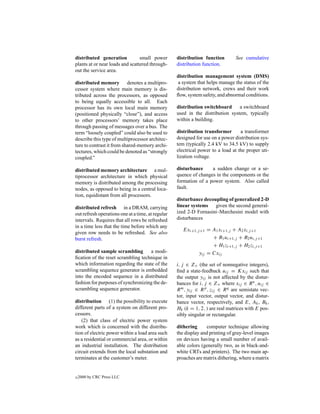 distributed generation           small power       distribution function        See cumulative
plants at or near loads and scattered through-     distribution function.
out the service area.
                                                   distribution management system (DMS)
distributed memory denotes a multipro-             a system that helps manage the status of the
cessor system where main memory is dis-            distribution network, crews and their work
tributed across the processors, as opposed         ﬂow, system safety, and abnormal conditions.
to being equally accessible to all. Each
processor has its own local main memory            distribution switchboard     a switchboard
(positioned physically “close”), and access        used in the distribution system, typically
to other processors’ memory takes place            within a building.
through passing of messages over a bus. The
term “loosely coupled” could also be used to       distribution transformer       a transformer
describe this type of multiprocessor architec-     designed for use on a power distribution sys-
ture to contrast it from shared-memory archi-      tem (typically 2.4 kV to 34.5 kV) to supply
tectures, which could be denoted as “strongly      electrical power to a load at the proper uti-
coupled.”                                          lization voltage.

distributed memory architecture a mul-             disturbance     a sudden change or a se-
tiprocessor architecture in which physical         quence of changes in the components or the
memory is distributed among the processing         formation of a power system. Also called
nodes, as opposed to being in a central loca-      fault.
tion, equidistant from all processors.
                                                   disturbance decoupling of generalized 2-D
distributed refresh in a DRAM, carrying            linear systems given the second general-
out refresh operations one at a time, at regular   ized 2-D Fornasini–Marchesini model with
intervals. Requires that all rows be refreshed     disturbances
in a time less that the time before which any
                                                      Exi+1,j +1 = A1 xi+1,j + A2 xi,j +1
given row needs to be refreshed. See also
burst refresh.                                                     + B1 ui+1,j + B2 ui,j +1
                                                                   + H1 zi+1,j + H2 zi,j +1
distributed sample scrambling       a modi-                  yij = Cxij
ﬁcation of the reset scrambling technique in
which information regarding the state of the       i, j ∈ Z+ (the set of nonnegative integers),
scrambling sequence generator is embedded          ﬁnd a state-feedback uij = Kxij such that
into the encoded sequence in a distributed         the output yij is not affected by the distur-
fashion for purposes of synchronizing the de-      bances for i, j ∈ Z+ where xij ∈ R n , uij ∈
scrambling sequence generator.                     R m , yij ∈ R p , zij ∈ R q are semistate vec-
                                                   tor, input vector, output vector, and distur-
distribution (1) the possibility to execute        bance vector, respectively, and E, Ak , Bk ,
different parts of a system on different pro-      Hk (k = 1, 2, ) are real matrices with E pos-
cessors.                                           sibly singular or rectangular.
   (2) that class of electric power system
work which is concerned with the distribu-         dithering      computer technique allowing
tion of electric power within a load area such     the display and printing of gray-level images
as a residential or commercial area, or within     on devices having a small number of avail-
an industrial installation. The distribution       able colors (generally two, as in black-and-
circuit extends from the local substation and      white CRTs and printers). The two main ap-
terminates at the customer’s meter.                proaches are matrix dithering, where a matrix


c   2000 by CRC Press LLC
 