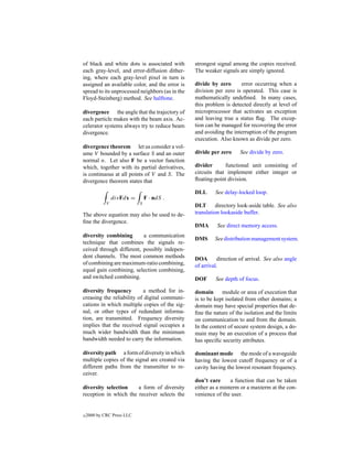 of black and white dots is associated with       strongest signal among the copies received.
each gray-level, and error-diffusion dither-     The weaker signals are simply ignored.
ing, where each gray-level pixel in turn is
assigned an available color, and the error is    divide by zero      error occurring when a
spread to its unprocessed neighbors (as in the   division per zero is operated. This case is
Floyd-Steinberg) method. See halftone.           mathematically undeﬁned. In many cases,
                                                 this problem is detected directly at level of
divergence the angle that the trajectory of      microprocessor that activates an exception
each particle makes with the beam axis. Ac-      and leaving true a status ﬂag. The excep-
celerator systems always try to reduce beam      tion can be managed for recovering the error
divergence.                                      and avoiding the interruption of the program
                                                 execution. Also known as divide per zero.
divergence theorem let us consider a vol-
ume V bounded by a surface S and an outer        divide per zero     See divide by zero.
normal n. Let also F be a vector function
which, together with its partial derivatives,    divider      functional unit consisting of
is continuous at all points of V and S. The      circuits that implement either integer or
divergence theorem states that                   ﬂoating-point division.

                                                 DLL      See delay-locked loop.
                 divFdx =       F · ndS .
             V              S
                                                 DLT       directory look-aside table. See also
The above equation may also be used to de-       translation lookaside buffer.
ﬁne the divergence.
                                                 DMA       See direct memory access.
diversity combining       a communication
                                                 DMS      See distribution management system.
technique that combines the signals re-
ceived through different, possibly indepen-
dent channels. The most common methods           DOA       direction of arrival. See also angle
of combining are maximum-ratio combining,        of arrival.
equal gain combining, selection combining,
and switched combining.                          DOF      See depth of focus.

diversity frequency        a method for in-      domain      module or area of execution that
creasing the reliability of digital communi-     is to be kept isolated from other domains; a
cations in which multiple copies of the sig-     domain may have special properties that de-
nal, or other types of redundant informa-        ﬁne the nature of the isolation and the limits
tion, are transmitted. Frequency diversity       on communication to and from the domain.
implies that the received signal occupies a      In the context of secure system design, a do-
much wider bandwidth than the minimum            main may be an execution of a process that
bandwidth needed to carry the information.       has speciﬁc security attributes.

diversity path a form of diversity in which      dominant mode the mode of a waveguide
multiple copies of the signal are created via    having the lowest cutoff frequency or of a
different paths from the transmitter to re-      cavity having the lowest resonant frequency.
ceiver.
                                                 don’t care      a function that can be taken
diversity selection    a form of diversity       either as a minterm or a maxterm at the con-
reception in which the receiver selects the      venience of the user.


c   2000 by CRC Press LLC
 