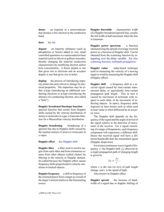 donor      an impurity in a semiconductor          Doppler linewidth         characteristic width
that donates a free electron to the conduction     of a Doppler-broadened spectral line; usually
band.                                              the full width at half maximum when the line
                                                   is Gaussian.
door       See lid.
                                                   Doppler power spectrum            a function
dopant       an impurity substance (such as        characterizing the spread of average received
phosphorus or boron) added in very small           power as a function of Doppler shift. Can be
controlled quantities to a semiconductor base      obtained from the scattering function by in-
material (such as silicon or gallium arsenide),    tegrating over the delay variable. See also
thereby changing the material conduction           scattering function, multipath propagation.
characteristics by modifying electron and/or
hole concentration. A donor dopant is one          Doppler radar        radar-based technique
that gives rise to electrons and an acceptor       used in measuring the velocity of a moving
dopant is one that gives rise to holes.            target or wind by measuring the Doppler shift
                                                   (Doppler effect).
doping      the process of introducing impu-
rity atoms into pure silicon to change its elec-   Doppler shift        a frequency shift in a re-
trical properties. The impurities may be ei-       ceived signal caused by time-variant trans-
ther n-type (introducing an additional con-        mission delay, or equivalently time-variant
ducting electron) or p-type (introducing the       propagation path length. This in turn is
absence of a conducting electron, also called      caused by movement of terminals with re-
a “hole”).                                         spect to each other, or by movement of re-
                                                   ﬂecting objects. In optics, frequency shifts
Doppler broadened lineshape function               imposed on laser beams such as when used
spectral function that results from Doppler        in laser radar or when diffracted by an acous-
shifts caused by the velocity distribution of      tic wave.
atoms or molecules in a gas; a Gaussian func-          The Doppler shift depends on the fre-
tion for a Maxwellian velocity distribution.       quency of the signal and the angle of arrival of
                                                   the signal relative to the direction of move-
Doppler broadening         broadening of a         ment of the receiver. For a signal consist-
spectral line due to Doppler shifts caused by      ing of a range of frequencies, each frequency
the random motion of atoms or molecules in         component will experience a different shift.
a vapor.                                           Hence the received signal will have a dif-
                                                   ferent bandwidth than the transmitted signal
Doppler effect        See Doppler shift.           (Doppler dispersion).
                                                       For a tone (continuous-wave) signal of fre-
Doppler ﬁlter a ﬁlter used to resolve tar-         quency f , the Doppler shift fD observed on
gets from each other and from extraneous re-       a single propagation path of changing length
turns from other objects (called clutter) by       is given by
ﬁltering in the velocity or Doppler domain.                                  fv
So-called because the Doppler effect causes                          fD =       ,
                                                                              c
frequency shifts proportional to velocity vari-
ations in tracked objects.                         where v is the rate (in m/s) of path length
                                                   change, and c is the speed of light.
Doppler frequency a shift in frequency of             Also known as Doppler effect.
the returned power from a target as a result of
the target’s motion relative to the illuminating   Doppler spread       the increase of band-
source.                                            width of a signal due to doppler shifting of


c   2000 by CRC Press LLC
 