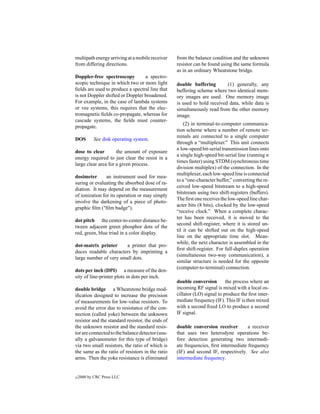 multipath energy arriving at a mobile receiver    from the balance condition and the unknown
from differing directions.                        resistor can be found using the same formula
                                                  as in an ordinary Wheatstone bridge.
Doppler-free spectroscopy         a spectro-
scopic technique in which two or more light       double buffering        (1) generally, any
ﬁelds are used to produce a spectral line that    buffering scheme where two identical mem-
is not Doppler shifted or Doppler broadened.      ory images are used. One memory image
For example, in the case of lambda systems        is used to hold received data, while data is
or vee systems, this requires that the elec-      simultaneously read from the other memory
tromagnetic ﬁelds co-propagate, whereas for       image.
cascade systems, the ﬁelds must counter-
                                                      (2) in terminal-to-computer communica-
propagate.
                                                  tion scheme where a number of remote ter-
                                                  minals are connected to a single computer
DOS         See disk operating system.
                                                  through a “multiplexer.” This unit connects
                                                  n low-speed bit-serial transmission lines onto
dose to clear        the amount of exposure
                                                  a single high-speed bit-serial line (running n
energy required to just clear the resist in a
                                                  times faster) using STDM (synchronous time
large clear area for a given process.
                                                  division multiplex) of the connection. In the
                                                  multiplexer, each low-speed line is connected
dosimeter       an instrument used for mea-
                                                  to a “one-character buffer,” converting the re-
suring or evaluating the absorbed dose of ra-
                                                  ceived low-speed bitstream to a high-speed
diation. It may depend on the measurement
                                                  bitstream using two shift-registers (buffers).
of ionization for its operation or may simply
                                                  The ﬁrst one receives the low-speed line char-
involve the darkening of a piece of photo-
                                                  acter bits (8 bits), clocked by the low-speed
graphic ﬁlm ("ﬁlm badge").
                                                  “receive clock.” When a complete charac-
                                                  ter has been received, it is moved to the
dot pitch the center-to-center distance be-
                                                  second shift-register, where it is stored un-
tween adjacent green phosphor dots of the
                                                  til it can be shifted out on the high-speed
red, green, blue triad in a color display.
                                                  line on the appropriate time slot. Mean-
                                                  while, the next character is assembled in the
dot-matrix printer      a printer that pro-
                                                  ﬁrst shift-register. For full-duplex operation
duces readable characters by imprinting a
                                                  (simultaneous two-way communication), a
large number of very small dots.
                                                  similar structure is needed for the opposite
                                                  (computer-to-terminal) connection.
dots per inch (DPI) a measure of the den-
sity of line-printer plots in dots per inch.
                                                  double conversion        the process where an
double bridge a Wheatstone bridge mod-            incoming RF signal is mixed with a local os-
iﬁcation designed to increase the precision       cillator (LO) signal to produce the ﬁrst inter-
of measurements for low-value resistors. To       mediate frequency (IF). This IF is then mixed
avoid the error due to resistance of the con-     with a second ﬁxed LO to produce a second
nection (called yoke) between the unknown         IF signal.
resistor and the standard resistor, the ends of
the unknown resistor and the standard resis-      double conversion receiver         a receiver
tor are connected to the balance detector (usu-   that uses two heterodyne operations be-
ally a galvanometer for this type of bridge)      fore detection generating two intermedi-
via two small resistors, the ratio of which is    ate frequencies, ﬁrst intermediate frequency
the same as the ratio of resistors in the ratio   (IF) and second IF, respectively. See also
arms. Then the yoke resistance is eliminated      intermediate frequency.


c   2000 by CRC Press LLC
 