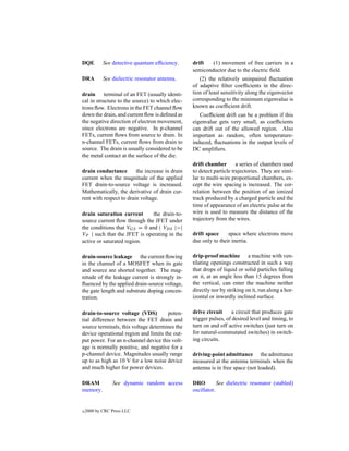 DQE         See detective quantum efﬁciency.     drift   (1) movement of free carriers in a
                                                 semiconductor due to the electric ﬁeld.
DRA         See dielectric resonator antenna.       (2) the relatively uninpaired ﬂuctuation
                                                 of adaptive ﬁlter coefﬁcients in the direc-
drain terminal of an FET (usually identi-        tion of least sensitivity along the eigenvector
cal in structure to the source) to which elec-   corresponding to the minimum eigenvalue is
trons ﬂow. Electrons in the FET channel ﬂow      known as coefﬁcient drift.
down the drain, and current ﬂow is deﬁned as        Coefﬁcient drift can be a problem if this
the negative direction of electron movement,     eigenvalue gets very small, as coefﬁcients
since electrons are negative. In p-channel       can drift out of the allowed region. Also
FETs, current ﬂows from source to drain. In      important as random, often temperature-
n-channel FETs, current ﬂows from drain to       induced, ﬂuctuations in the output levels of
source. The drain is usually considered to be    DC ampliﬁers.
the metal contact at the surface of the die.
                                                 drift chamber        a series of chambers used
drain conductance        the increase in drain   to detect particle trajectories. They are simi-
current when the magnitude of the applied        lar to multi-wire proportional chambers, ex-
FET drain-to-source voltage is increased.        cept the wire spacing is increased. The cor-
Mathematically, the derivative of drain cur-     relation between the position of an ionized
rent with respect to drain voltage.              track produced by a charged particle and the
                                                 time of appearance of an electric pulse at the
drain saturation current      the drain-to-      wire is used to measure the distance of the
source current ﬂow through the JFET under        trajectory from the wires.
the conditions that VGS = 0 and | VDS |>|
VP | such that the JFET is operating in the      drift space     space where electrons move
active or saturated region.                      due only to their inertia.

drain-source leakage the current ﬂowing          drip-proof machine a machine with ven-
in the channel of a MOSFET when its gate         tilating openings constructed in such a way
and source are shorted together. The mag-        that drops of liquid or solid particles falling
nitude of the leakage current is strongly in-    on it, at an angle less than 15 degrees from
ﬂuenced by the applied drain-source voltage,     the vertical, can enter the machine neither
the gate length and substrate doping concen-     directly nor by striking on it, run along a hor-
tration.                                         izontal or inwardly inclined surface.

drain-to-source voltage (VDS)          poten-    drive circuit     a circuit that produces gate
tial difference between the FET drain and        trigger pulses, of desired level and timing, to
source terminals, this voltage determines the    turn on and off active switches (just turn on
device operational region and limits the out-    for natural-commutated switches) in switch-
put power. For an n-channel device this volt-    ing circuits.
age is normally positive, and negative for a
p-channel device. Magnitudes usually range       driving-point admittance the admittance
up to as high as 10 V for a low noise device     measured at the antenna terminals when the
and much higher for power devices.               antenna is in free space (not loaded).

DRAM            See dynamic random access        DRO         See dielectric resonator (stabled)
memory.                                          oscillator.


c   2000 by CRC Press LLC
 