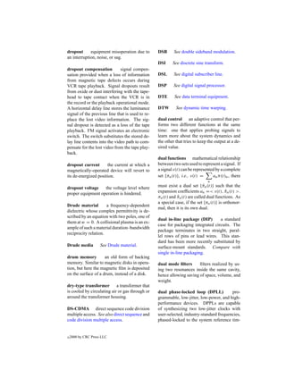 dropout      equipment misoperation due to        DSB      See double sideband modulation.
an interruption, noise, or sag.
                                                  DSI     See discrete sine transform.
dropout compensation          signal compen-
sation provided when a loss of information        DSL      See digital subscriber line.
from magnetic tape defects occurs during
VCR tape playback. Signal dropouts result         DSP      See digital signal processor.
from oxide or dust interfering with the tape-
head to tape contact when the VCR is in           DTE      See data terminal equipment.
the record or the playback operational mode.
A horizontal delay line stores the luminance      DTW       See dynamic time warping.
signal of the previous line that is used to re-
place the lost video information. The sig-        dual control an adaptive control that per-
nal dropout is detected as a loss of the tape     forms two different functions at the same
playback. FM signal activates an electronic       time: one that applies probing signals to
switch. The switch substitutes the stored de-     learn more about the system dynamics and
lay line contents into the video path to com-     the other that tries to keep the output at a de-
pensate for the lost video from the tape play-    sired value.
back.
                                                  dual functions mathematical relationship
dropout current       the current at which a      between two sets used to represent a signal. If
magnetically-operated device will revert to       a signal s(t) can be represented by a complete
its de-energized position.                        set {πn (t)}, i.e., s(t) =     an π(t)n , there
                                                                               n
dropout voltage    the voltage level where        must exist a dual set {πn (t)} such that the
                                                                             ˆ
proper equipment operation is hindered.           expansion coefﬁcients an =< s(t), πn (t) >.
                                                                                          ˆ
                                                  πn (t) and πn (t) are called dual functions. As
                                                             ˆ
                                                  a special case, if the set {πn (t)} is orthonor-
Drude material        a frequency-dependent
                                                  mal, then it is its own dual.
dielectric whose complex permittivity is de-
scribed by an equation with two poles, one of
                                                  dual in-line package (DIP)       a standard
them at w = 0. A collisional plasma is an ex-
                                                  case for packaging integrated circuits. The
ample of such a material duration–bandwidth
                                                  package terminates in two straight, paral-
reciprocity relation.
                                                  lel rows of pins or lead wires. This stan-
                                                  dard has been more recently substituted by
Drude media          See Drude material.          surface-mount standards. Compare with
                                                  single in-line packaging.
drum memory          an old form of backing
memory. Similar to magnetic disks in opera-       dual mode ﬁlters      ﬁlters realized by us-
tion, but here the magnetic ﬁlm is deposited      ing two resonances inside the same cavity,
on the surface of a drum, instead of a disk.      hence allowing saving of space, volume, and
                                                  weight.
dry-type transformer a transformer that
is cooled by circulating air or gas through or    dual phase-locked loop (DPLL)           pro-
around the transformer housing.                   grammable, low-jitter, low-power, and high-
                                                  performance devices. DPPLs are capable
DS-CDMA direct sequence code division             of synthesizing two low-jitter clocks with
multiple access. See also direct sequence and     user-selected, industry-standard frequencies,
code division multiple access.                    phased-locked to the system reference tim-


c   2000 by CRC Press LLC
 