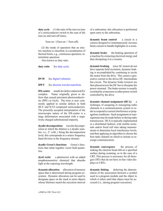 duty cycle (1) the ratio of the turn-on time      of a subroutine; this allocation is performed
of a semiconductor switch to the sum of the       upon entry to the subroutine.
turn-on and turn-off times;
                                                  dynamic beam control          a circuit in a
         Turn-on / (Turn-on + Turn-off)           camera designed to instantaneously increase
                                                  beam current to handle highlights in a scene.
    (2) the mode of operation that an elec-
tric machine is classiﬁed, in consideration of
thermal limits, e.g., continuous operation, in-   dynamic brake         the braking operation of
termittent operation.                             a machine by extracting electrical energy and
    Also known as duty ratio.                     then dissipating it in a resistor.

duty ratio       See duty cycle.                  dynamic braking since AC motors do not
                                                  have separate ﬁeld excitation, dynamic brak-
                                                  ing is accomplished by continuing to excite
                                                  the motor from the drive. This causes a gen-
DVM         See digital voltmeter.                erative current to the drives DC intermediate
                                                  bus circuit. The dynamic brake resistors are
DWT         See discrete wavelet transform.       then placed across the DC bus to dissipate the
                                                  power returned. The brake resistor is usually
DX-center stands for defect unknown(X)/           switched by a transistor or other power switch
complex. Name originally given to de-             controlled by the drive.
fects that caused persistent photoconductiv-
ity (PPC) in GaAs. The term is now com-           dynamic channel assignment (DCA)              a
monly applied to similar defects in both          technique of assigning or reassigning radio
III-V and II-VI compound semiconductors.          channels in a communications system in or-
The presently accepted interpretation of the      der to respond to current interference or prop-
microscopic nature of the DX-center is a          agation conditions. Such assignment or reas-
large deformation associated with a nega-         signment may be made before or during radio
tively charged substitutional impurity.           transmission. DCA is typically implemented
                                                  in a distributed fashion, with mobile termi-
dyadic decomposition wavelet decompo-
                                                  nals and/or ﬁxed cell sites taking measure-
sition in which the dilation is a dyadic num-
                                                  ments to determine local interference levels,
ber, i.e., 2j with j being the decomposition
                                                  and then applying an algorithm to choose the
level; this corresponds to a octave frequency
                                                  best radio channel on which to initiate or re-
band division in the frequency domain.
                                                  assign communication.
dyadic Green’s functions        Green’s func-
tions that relate together vector ﬁeld quanti-    dynamic convergence         the process of
ties.                                             making the electron beam fall on a speciﬁed
                                                  surface during scanning, as in the case of a
dyed resist      a photoresist with an added      CRT. This process is necessary for all three-
nonphotosensitive chemical that absorbs           gun CRTs that do not have in-line video dis-
light at the exposing wavelength.                 plays or CRTs.

dynamic allocation allocation of memory           dynamic linking        deferring the determi-
space that is determined during program ex-       nation of the association between a symbol
ecution. Dynamic allocation can be used to        used in a program module and the object to
designate space on the stack to store objects     which it refers until that object must be ac-
whose lifetimes match the execution interval      cessed (i.e., during program execution).


c   2000 by CRC Press LLC
 