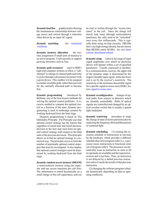 dynamic load line graphical plot showing            be read or written through the “access tran-
the instantaneous relationship between volt-        sistor” in the cell. Since the charge will
age across and current through a transistor         slowly leak away (through semiconductor
when driven by an input AC signal.                  junctions), the cells need to be “refreshed”
                                                    once every few milliseconds. This is typi-
dynamic matching               See variational      cally done using on-chip circuitry. DRAMs
similarity.                                         have very high storage density, but are slower
                                                    than SRAMs (static RAMs). See also burst
dynamic memory allocation           the run-        refresh, distributed refresh.
time assignment of small units of memory to
an active program. Used typically to support        dynamic range refers to the range of input
growing structures such as lists.                   signal amplitudes over which an electronic
                                                    device will operate within a set of speciﬁed
dynamic path reconnect          used in IBM’s       parameters. Usually expressed in decibels.
high-end computer systems to allow a “sub-          In a communications receiver, the upper end
channel” to change its channel path each time       of the dynamic range is determined by the
it cycles through a disconnect/reconnect with       largest tolerable input signal, while the lower
a given device. This enables it to be assigned      end is set by the receiver’s sensitivity. The
to another available path, rather than just wait    sensitivity is the minimum discernible signal
for the currently allocated path to become          for a speciﬁc signal-to-noise ratio (SNR). See
free.                                               also signal-to-noise ratio.

dynamic programming              introduced by      dynamic reconﬁguration changes of op-
Bellman, one of the best known methods for          tical paths from sources to detectors which
solving the optimal control problems. A re-         are instantly controllable. Paths of optical
cursive method to compute the optimal con-          signals are controlled and changed by an op-
trol as a function of the state, dynamic pro-       tical crossbar switch that is usually a spatial
gramming is used in multistage systems by           light modulator.
working backward from the ﬁnal stage.
   Dynamic programming is based on The              dynamic scattering         procedure to study
Optimality Principle. The Principle says that       the change of state of atoms and molecules by
optimal control strategy has the feature that       analyzing the frequency shift and ﬂuctuations
regardless of initial state and initial decision,   of scattered light.
decision in the next step must form an opti-
mal control strategy with respect to the ﬁnal       dynamic scheduling          (1) creating the ex-
state of the previous decisions. This principle     ecution schedule of instructions at run-time
allows us to ﬁnd an optimal strategy in a nu-       by the hardware, which provides a different
merical way. The principle serves to limit the      schedule than strict program order (i.e., a pro-
number of potentially optimal control strate-       cessor issues instructions to functional units
gies that must be investigated. It also implies     out of program order). The processor can dy-
that optimal control strategies must be deter-      namically issue an instruction as soon as all
mined by working backward from the ﬁnal             its operands are available and the required ex-
stage.                                              ecution unit is not busy. Thus, an instruction
                                                    is not delayed by a stalled previous instruc-
dynamic random access memory (DRAM)                 tion unless it needs the results of that previous
 a semiconductor memory using one capac-            instruction.
itor and one access transistor per cell (bit).          (2) changing the software program sched-
The information is stored dynamically on a          ule dynamically depending on data or oper-
small charge on the cell capacitance, and can       ating conditions.


c   2000 by CRC Press LLC
 