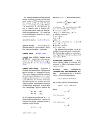 (3) automatic adjustment of the multipro-         where c(k) = [ik , jk ], such that the distance
cessing program at run time that reﬂects the
                                                                            K
actual number of CPUs available presently.                            .
For instance, a DO loop with 100 itera-                      d(A, B) ==           (ai(k) − bj(k) )2
                                                                            k=1
tions is automatically scheduled as 2 blocks
with 50 iterations on a two-processor sys-           is minimum. The optimization must take
tem, as 10 blocks with 10 iterations on a            place under the following conditions:
ten-processor system, and as one block on a          1. monotonic condition
single-processor machine. This enables one           i(k) ≥ i(k − 1) and j (k) ≥ j (k − 1)
to run multiprocessor programs on single-            2. boundary conditions
processor computers.                                  i(1) = k(1) = 1
                                                      i(K) = M
dynamic simulation           See direct dynamics.     j (K) = N
                                                     3. non-skip condition i(k) − i(k − 1) ≤ 1 and
                                                     j (k) − j (k − 1) ≤ 1
dynamic stability      a measure of a power          4. efﬁciency condition
system to return to a pre-disturbance steady-        |i(k) − j (k)| < Q
state condition following a disturbance.                 The solution of this problem can be ob-
                                                     tained by Belmann’s dynamic programming.
dynamic system           See static system.          The algorithm that produces the optimal tem-
                                                     plate alignment is referred to as dynamical
dynamic time division multiple access                time warping (DTW).
(D-TDMA) time division multiple access
scheme in which the channels are assigned            dynamic time warping (DTW)       a recog-
dynamically. See also time division multiple         nition technique based on nonlinear time
access.                                              alignment of unknown utterances with ref-
                                                     erence templates.
dynamic time warping          in problems of
                                                     dynamical         linear       nonstationary
temporal pattern recognition, each exemplar
                                                     continuous-time ﬁnite-dimensional sys-
can be regarded as a sequence of vectors.
                                                     tem         a system described by the linear
The process of pattern matching requires to
                                                     ordinary differential state-equation
carry out an optimal alignment of the vectors
composing the sequences so as to minimize                     x (t) = A(t)x(t) + B(t)u(t)
a proper distance. For example, in automatic
speech recognition, the problem of isolated          and the linear algebraic output equation
word recognition requires producing an op-
timal alignment between the incoming word                     y(t) = C(t)x(t) + D(t)u(t)
to be classiﬁed and a reference template. Let
                                                     where
                A = [a1 , . . . , aM ]                                  x(t) ∈ R n
                B = [b1 , . . . , bN ]
                                                     is the state vector,
be two sequences of vectors (ai , bi ∈        Rp )                     u(t) ∈ R m
that must be aligned optimally. Formally, de-
termining the optimal alignment consists of          is the input vector,
ﬁnding a warping function
                                                                        y(t) ∈ R q
                 C = c1 , . . . , cK


c   2000 by CRC Press LLC
 