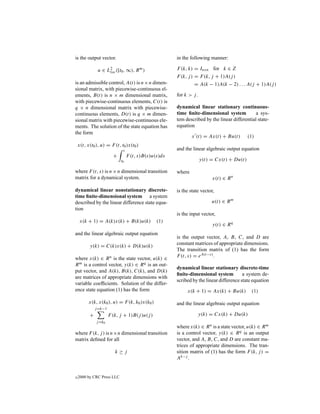 is the output vector.                                  in the following manner:

               u ∈ L2 ([t0 , ∞), R m )                 F (k, k) = Inxn for k ∈ Z
                    loc
                                                       F (k, j ) = F (k, j + 1)A(j )
is an admissible control, A(t) is n×n dimen-                    = A(k − 1)A(k − 2) . . . A(j + 1)A(j )
sional matrix, with piecewise-continuous el-
ements, B(t) is n × m dimensional matrix,              for k > j .
with piecewise-continuous elements, C(t) is
q × n dimensional matrix with piecewise-               dynamical linear stationary continuous-
continuous elements, D(t) is q × m dimen-              time ﬁnite-dimensional system           a sys-
sional matrix with piecewise-continuous ele-           tem described by the linear differential state-
ments. The solution of the state equation has          equation
the form
                                                               x (t) = Ax(t) + Bu(t)        (1)
    x(t, x(t0 ), u) = F (t, t0 )x(t0 )
                              t                        and the linear algebraic output equation
                         +        F (t, s)B(s)u(s)ds
                             t0                                      y(t) = Cx(t) + Du(t)

where F (t, s) is n × n dimensional transition         where
matrix for a dynamical system.                                            x(t) ∈ R n

dynamical linear nonstationary discrete-               is the state vector,
time ﬁnite-dimensional system a system
described by the linear difference state equa-                            u(t) ∈ R m
tion
                                                       is the input vector,
     x(k + 1) = A(k)x(k) + B(k)u(k)             (1)
                                                                          y(t) ∈ R q
and the linear algebraic output equation
                                                       is the output vector, A, B, C, and D are
          y(k) = C(k)x(k) + D(k)u(k)                   constant matrices of appropriate dimensions.
                                                       The transition matrix of (1) has the form
where x(k) ∈ R n is the state vector, u(k) ∈           F (t, s) = eA(t−s) .
R m is a control vector, y(k) ∈ R q is an out-
                                                       dynamical linear stationary discrete-time
put vector, and A(k), B(k), C(k), and D(k)
                                                       ﬁnite-dimensional system          a system de-
are matrices of appropriate dimensions with
                                                       scribed by the linear difference state equation
variable coefﬁcients. Solution of the differ-
ence state equation (1) has the form                        x(k + 1) = Ax(k) + Bu(k)         (1)

          x(k, x(k0 ), u) = F (k, k0 )x(k0 )           and the linear algebraic output equation
              j =k−1
          +            F (k, j + 1)B(j )u(j )                        y(k) = Cx(k) + Du(k)
              j =k0
                                                       where x(k) ∈ R n is a state vector, u(k) ∈ R m
where F (k, j ) is n×n dimensional transition          is a control vector, y(k) ∈ R q is an output
matrix deﬁned for all                                  vector, and A, B, C, and D are constant ma-
                                                       trices of appropriate dimensions. The tran-
                          k≥j                          sition matrix of (1) has the form F (k, j ) =
                                                       Ak−j .


c   2000 by CRC Press LLC
 