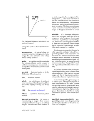 an iterative algorithm for solving a set of lin-
                                                     ear equations. A set of linear constraints is
                                                     speciﬁed. In each iteration one constraint is
                                                     applied to a linear equation. The constraints
                                                     are repeated in a cyclic fashion until conver-
                                                     gence is reached. The linear constraints are
                                                     vectors in a vector space with speciﬁed basis
                                                     images for the type of problem to be solved.


                                                     algorithm        (1) a systematic and precise,
                                                     step-by-step procedure (such as a recipe, a
                                                     program, or set of programs) for solving a
                                                     certain kind of problem or accomplishing a
Plot of generated voltage vs. ﬁeld current at con-   task, for instance converting a particular kind
stant machine speed.                                 of input data to a particular kind of output
                                                     data, or controlling a machine tool. An algo-
voltage that would be obtained without satu-         rithm can be executed by a machine.
ration.
                                                        (2) in image processing, algorithms can be
air-gap voltage     the internal voltage of a        either sequential, parallel, or ordered. In se-
synchronous machine that is generated by the         quential algorithms, pixels are scanned and
air gap ﬂux. Also referred to as the voltage         processed in a particular raster-scan order.
behind leakage reactance.                            As a given pixel is processed, all previously
                                                     scanned pixels have updated (processed) val-
airline      a precision coaxial transmission        ues, while all pixels not yet scanned have old
line with air dielectric used in a variety of        (unprocessed) values. The algorithm’s result
calibration techniques and measurements as           will in general depend on the order of scan-
an impedance standard and to establish a ref-        ning.
erence plane.
                                                        In a parallel algorithm, each pixel is pro-
airy disk      the central portion of the far-       cessed independently of any changes in the
ﬁeld optical diffraction pattern.                    others, and its new value is written in a new
                                                     image, such that the algorithm’s result does
AlAs        aluminum arsenide.                       not depend on the order of pixel processing.
                                                        In an ordered algorithm, pixels are put in
albedo       the ratio between the total scat-       an ordered queue, where priority depends on
tered intensity and the whole extracted from         some value attached to each pixel. At each
the incident light by scattering and absorp-         time step, the ﬁrst pixel in the queue is taken
tion.                                                out of it and processed, leading to a possi-
                                                     ble modiﬁcation of priority of pixels in the
ALC         See automatic level control.             queue. By default, an algorithm is usually
                                                     considered as parallel, unless stated other-
AlGaAs          symbol for aluminum gallium          wise.
arsenide.

algebraic reconstruction       the process of        algorithmic state machine (ASM)           a se-
reconstructing an image x from a noise-              quential logic circuit whose design is directly
corrupted and blurred image y. An arbitrary          speciﬁed by the algorithm for the task the ma-
image is selected as the initial condition of        chine is to accomplish.


c   2000 by CRC Press LLC
 