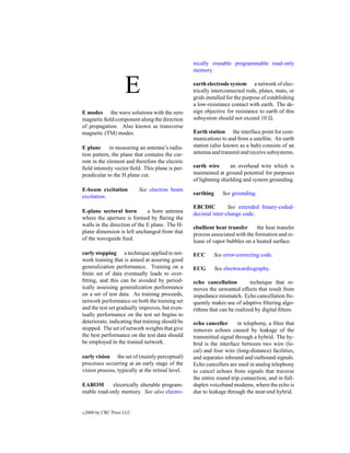 nically erasable programmable read-only
                                                  memory.


                      E                           earth electrode system a network of elec-
                                                  trically interconnected rods, plates, mats, or
                                                  grids installed for the purpose of establishing
                                                  a low-resistance contact with earth. The de-
E modes the wave solutions with the zero          sign objective for resistance to earth of this
magnetic ﬁeld component along the direction       subsystem should not exceed 10 .
of propagation. Also known as transverse
magnetic (TM) modes.                              Earth station the interface point for com-
                                                  munications to and from a satellite. An earth
E plane in measuring an antenna’s radia-          station (also known as a hub) consists of an
tion pattern, the plane that contains the cur-    antenna and transmit and receive subsystems.
rent in the element and therefore the electric
ﬁeld intensity vector ﬁeld. This plane is per-    earth wire       an overhead wire which is
pendicular to the H plane cut.                    maintained at ground potential for purposes
                                                  of lightning shielding and system grounding.
E-beam excitation           See electron beam
                                                  earthing      See grounding.
excitation.
                                                  EBCDIC         See extended binary-coded-
E-plane sectoral horn         a horn antenna      decimal inter-change code.
where the aperture is formed by ﬂaring the
walls in the direction of the E plane. The H-     ebullient heat transfer      the heat transfer
plane dimension is left unchanged from that       process associated with the formation and re-
of the waveguide feed.                            lease of vapor bubbles on a heated surface.

early stopping a technique applied to net-        ECC      See error-correcting code.
work training that is aimed at assuring good
generalization performance. Training on a         ECG        See electrocardiography.
ﬁnite set of data eventually leads to over-
ﬁtting, and this can be avoided by period-        echo cancellation         technique that re-
ically assessing generalization performance       moves the unwanted effects that result from
on a set of test data. As training proceeds,      impedance mismatch. Echo cancellation fre-
network performance on both the training set      quently makes use of adaptive ﬁltering algo-
and the test set gradually improves, but even-    rithms that can be realized by digital ﬁlters.
tually performance on the test set begins to
deteriorate, indicating that training should be   echo canceller      in telephony, a ﬁlter that
stopped. The set of network weights that give     removes echoes caused by leakage of the
the best performance on the test data should      transmitted signal through a hybrid. The hy-
be employed in the trained network.               brid is the interface between two wire (lo-
                                                  cal) and four wire (long-distance) facilities,
early vision the set of (mainly perceptual)       and separates inbound and outbound signals.
processes occurring at an early stage of the      Echo cancellers are used in analog telephony
vision process, typically at the retinal level.   to cancel echoes from signals that traverse
                                                  the entire round-trip connection, and in full-
EAROM       electrically alterable program-       duplex voiceband modems, where the echo is
mable read-only memory. See also electro-         due to leakage through the near-end hybrid.


c   2000 by CRC Press LLC
 
