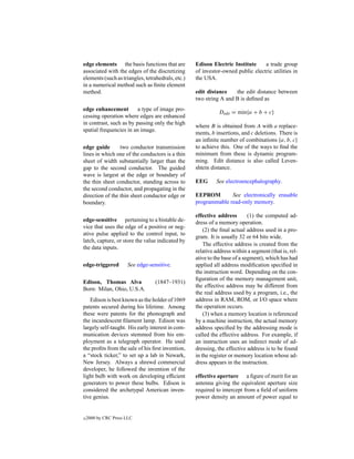 edge elements the basis functions that are         Edison Electric Institute     a trade group
associated with the edges of the discretizing      of investor-owned public electric utilities in
elements (such as triangles, tetrahedrals, etc.)   the USA.
in a numerical method such as ﬁnite element
method.                                            edit distance    the edit distance between
                                                   two string A and B is deﬁned as
edge enhancement         a type of image pro-
                                                              Dedit = min{a + b + c}
cessing operation where edges are enhanced
in contrast, such as by passing only the high
                                                   where B is obtained from A with a replace-
spatial frequencies in an image.
                                                   ments, b insertions, and c deletions. There is
                                                   an inﬁnite number of combinations {a, b, c}
edge guide       two conductor transmission        to achieve this. One of the ways to ﬁnd the
lines in which one of the conductors is a thin     minimum from these is dynamic program-
sheet of width substantially larger than the       ming. Edit distance is also called Leven-
gap to the second conductor. The guided            shtein distance.
wave is largest at the edge or boundary of
the thin sheet conductor, standing across to       EEG      See electroencephalography.
the second conductor, and propagating in the
direction of the thin sheet conductor edge or      EEPROM        See electronically erasable
boundary.                                          programmable read-only memory.

                                                   effective address        (1) the computed ad-
edge-sensitive pertaining to a bistable de-        dress of a memory operation.
vice that uses the edge of a positive or neg-
                                                       (2) the ﬁnal actual address used in a pro-
ative pulse applied to the control input, to
                                                   gram. It is usually 32 or 64 bits wide.
latch, capture, or store the value indicated by
                                                       The effective address is created from the
the data inputs.
                                                   relative address within a segment (that is, rel-
                                                   ative to the base of a segment), which has had
edge-triggered        See edge-sensitive.          applied all address modiﬁcation speciﬁed in
                                                   the instruction word. Depending on the con-
                                                   ﬁguration of the memory management unit,
Edison, Thomas Alva               (1847–1931)
                                                   the effective address may be different from
Born: Milan, Ohio, U.S.A.
                                                   the real address used by a program, i.e., the
   Edison is best known as the holder of 1069      address in RAM, ROM, or I/O space where
patents secured during his lifetime. Among         the operation occurs.
these were patents for the phonograph and              (3) when a memory location is referenced
the incandescent ﬁlament lamp. Edison was          by a machine instruction, the actual memory
largely self-taught. His early interest in com-    address speciﬁed by the addressing mode is
munication devices stemmed from his em-            called the effective address. For example, if
ployment as a telegraph operator. He used          an instruction uses an indirect mode of ad-
the proﬁts from the sale of his ﬁrst invention,    dressing, the effective address is to be found
a “stock ticker,” to set up a lab in Newark,       in the register or memory location whose ad-
New Jersey. Always a shrewd commercial             dress appears in the instruction.
developer, he followed the invention of the
light bulb with work on developing efﬁcient        effective aperture a ﬁgure of merit for an
generators to power these bulbs. Edison is         antenna giving the equivalent aperture size
considered the archetypal American inven-          required to intercept from a ﬁeld of uniform
tive genius.                                       power density an amount of power equal to


c   2000 by CRC Press LLC
 