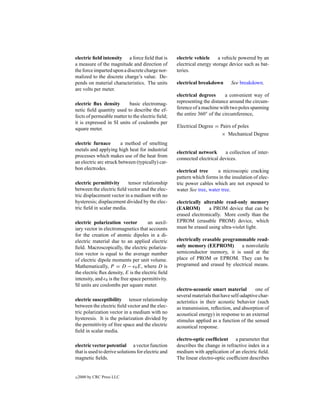 electric ﬁeld intensity a force ﬁeld that is        electric vehicle     a vehicle powered by an
a measure of the magnitude and direction of         electrical energy storage device such as bat-
the force imparted upon a discrete charge nor-      teries.
malized to the discrete charge’s value. De-
pends on material characteristics. The units        electrical breakdown       See breakdown.
are volts per meter.
                                                    electrical degrees      a convenient way of
electric ﬂux density       basic electromag-        representing the distance around the circum-
netic ﬁeld quantity used to describe the ef-        ference of a machine with two poles spanning
fects of permeable matter to the electric ﬁeld;     the entire 360◦ of the circumference,
it is expressed in SI units of coulombs per
                                                    Electrical Degree = Pairs of poles
square meter.
                                                                        × Mechanical Degree
electric furnace        a method of smelting
metals and applying high heat for industrial
                                                    electrical network     a collection of inter-
processes which makes use of the heat from
                                                    connected electrical devices.
an electric arc struck between (typically) car-
bon electrodes.                                     electrical tree     a microscopic cracking
                                                    pattern which forms in the insulation of elec-
electric permittivity      tensor relationship      tric power cables which are not exposed to
between the electric ﬁeld vector and the elec-      water See tree, water tree.
tric displacement vector in a medium with no
hysteresis; displacement divided by the elec-       electrically alterable read-only memory
tric ﬁeld in scalar media.                          (EAROM)         a PROM device that can be
                                                    erased electronically. More costly than the
electric polarization vector          an auxil-     EPROM (erasable PROM) device, which
iary vector in electromagnetics that accounts       must be erased using ultra-violet light.
for the creation of atomic dipoles in a di-
electric material due to an applied electric        electrically erasable programmable read-
ﬁeld. Macroscopically, the electric polariza-       only memory (EEPROM)         a nonvolatile
tion vector is equal to the average number          semiconductor memory, it is used at the
of electric dipole moments per unit volume.         place of PROM or EPROM. They can be
Mathematically, P = D − 0 E, where D is             programed and erased by electrical means.
the electric ﬂux density, E is the electric ﬁeld
intensity, and 0 is the free space permittivity.
SI units are coulombs per square meter.
                                                    electro-acoustic smart material         one of
                                                    several materials that have self-adaptive char-
electric susceptibility tensor relationship         acteristics in their acoustic behavior (such
between the electric ﬁeld vector and the elec-      as transmission, reﬂection, and absorption of
tric polarization vector in a medium with no        acoustical energy) in response to an external
hysteresis. It is the polarization divided by       stimulus applied as a function of the sensed
the permittivity of free space and the electric     acoustical response.
ﬁeld in scalar media.
                                                    electro-optic coefﬁcient a parameter that
electric vector potential a vector function         describes the change in refractive index in a
that is used to derive solutions for electric and   medium with application of an electric ﬁeld.
magnetic ﬁelds.                                     The linear electro-optic coefﬁcient describes


c   2000 by CRC Press LLC
 