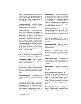media where the index change is linearly re-        electroacoustics       science of interfacing
lated to applied ﬁeld; the quadratic electro-       between acoustical waves and corresponding
optic coefﬁcient describes media where the          electrical signals. This includes the engineer-
index change is related to the square of the        ing of transducers (e.g., loudspeakers and mi-
applied ﬁeld, i.e., the Kerr effect.                crophones), but also parts of the psychology
                                                    of hearing, following the notion that it is not
electro-optic device     any device that uses       necessary to present to the ear signal compo-
the electro-optic effect, such as for optical       nents that cannot be perceived.
beam modulation and deﬂection.
                                                    electrocardiography (ECG)        the device
electro-optic effect      an optical phenome-       (electrocardiograph) or the output (elec-
non in certain types of crystals in which the       trocardiogram) depicting the body surface
application of an applied electric ﬁeld results     recording of the electrical activity of the
in a change in the dielectric tensor, or equiv-     heart.
alently a change in the refractive index of
the medium. In the linear electro-optic ef-         electroencephalography (EEG)           record-
fect, the resulting change in refractive index      ings of the electrical potentials produced by
is proportional to the electric ﬁeld strength; in   the brain.
the quadratic electro-optic effect, the result-
ing change in refractive index is proportional      electroluminescence       a general term for
to the square of the electric ﬁeld strength.        optical emission resulting from the passage
The linear electric-optic effect was ﬁrst stud-     of electric current.
ied by F. Pockels in 1893.
                                                    electrolyte      current-conducting solution
                                                    between two electrodes or plates of a capac-
electro-optic modulator          a device that
                                                    itor, at least one of which is covered by a
uses the electro-optic effect to alter the tem-
                                                    dielectric.
poral and spatial character of a light beam.
                                                    electrolytic capacitor       a capacitor solu-
electro-optic scanner       a device that uses
                                                    tion between two electrodes or plates of a
the electro-optic effect to scan a light beam
                                                    capacitor, at least one of which is covered by
across a range of angles.
                                                    a dielectric.

electro-optic smart materials       materials       electromagnet a magnet that employs an
in which optical properties are changed self-       electric current in a coil to produce a mag-
adaptively with an external electric stimulus       netic ﬁeld.
proportional to the sensed optical character-
istics.                                             electromagnetic compatibility (EMC)
                                                    the ability of a system or equipment to
electro-optic switch a device that uses the         operate within design tolerances in its in-
electro-optic effect to switch a light beam on      tended environment, with adjacent systems
or off.                                             and equipment, and with itself, so that the
                                                    effect of any electromagnetic disturbances
electro-optic wave retarder a device that           produced by the systems or equipment is re-
will retard the phase of an optical beam by a       duced.
ﬁxed amount using the electro-optic effect;
in particular, the retardation of one polariza-     electromagnetic energy        energy con-
tion component of the light beam using the          tained in electromagnetic ﬁelds and associ-
electro-optic effect in a birefringent material.    ated polarizable and magnetizable media.


c   2000 by CRC Press LLC
 