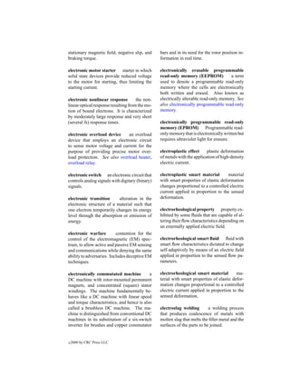 stationary magnetic ﬁeld, negative slip, and     bars and in its need for the rotor position in-
braking torque.                                  formation in real time.

electronic motor starter starter in which        electronically erasable programmable
solid state devices provide reduced voltage      read-only memory (EEPROM)            a term
to the motor for starting, thus limiting the     used to denote a programmable read-only
starting current.                                memory where the cells are electronically
                                                 both written and erased. Also known as
electronic nonlinear response         the non-   electrically alterable read-only memory. See
linear optical response resulting from the mo-   also electronically programmable read-only
tion of bound electrons. It is characterized     memory.
by moderately large response and very short
(several fs) response times.                     electronically programmable read-only
                                                 memory (EPROM) Programmable read-
electronic overload device    an overload        only memory that is electronically written but
device that employs an electronic circuit        requires ultraviolet light for erasure.
to sense motor voltage and current for the
purpose of providing precise motor over-         electroplastic effect     plastic deformation
load protection. See also overload heater,       of metals with the application of high-density
overload relay.                                  electric current.

electronic switch an electronic circuit that     electroplastic smart material        material
controls analog signals with digitary (binary)   with smart properties of elastic deformation
signals.                                         changes proportional to a controlled electric
                                                 current applied in proportion to the sensed
electronic transition      alteration in the     deformation.
electronic structure of a material such that
one electron temporarily changes its energy      electrorheological property property ex-
level through the absorption or emission of      hibited by some ﬂuids that are capable of al-
energy.                                          tering their ﬂow characteristics depending on
                                                 an externally applied electric ﬁeld.
electronic warfare         contention for the
control of the electromagnetic (EM) spec-        electrorheological smart ﬂuid ﬂuid with
trum, to allow active and passive EM sensing     smart ﬂow characteristics dictated to change
and communications while denying the same        self-adaptively by means of an electric ﬁeld
ability to adversaries. Includes deceptive EM    applied in proportion to the sensed ﬂow pa-
techniques.                                      rameters.

electronically commutated machine           a    electrorheological smart material         ma-
DC machine with rotor-mounted permanent          terial with smart properties of elastic defor-
magnets, and concentrated (square) stator        mation changes proportional to a controlled
windings. The machine fundamentally be-          electric current applied in proportion to the
haves like a DC machine with linear speed        sensed deformation.
and torque characteristics, and hence is also
called a brushless DC machine. The ma-           electroslag welding        a welding process
chine is distinguished from conventional DC      that produces coalescence of metals with
machines in its substitution of a six-switch     molten slag that melts the ﬁller metal and the
inverter for brushes and copper commutator       surfaces of the parts to be joined.


c   2000 by CRC Press LLC
 