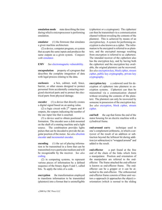 emulation mode state describing the time           (ciphertext or a cryptogram). The ciphertext
during which a microprocessor is performing        can then be transmitted via a communication
emulation.                                         channel without revealing the contents of the
                                                   plaintext. This is achieved by means of an
emulator       (1) the ﬁrmware that simulates      encryption key. A system for performing en-
a given machine architecture.                      cryption is also known as a cipher. The infor-
   (2) a device, computer program, or system       mation to be encrypted is referred to as plain-
that accepts the same inputs and produces the      text, and the encrypted message resulting
same outputs as a given system. Compare            from encryption is referred to as ciphertext.
with simulator.                                    The intended receiver of the ciphertext also
                                                   has the encryption key, and by having both
EMV         See electromagnetic vulnerability.     the ciphertext and the encryption key avail-
                                                   able, the original plaintext can be recovered.
encapsulation property of a program that           See also encryption key, block cipher, stream
describes the complete integration of data         cipher, public key cryptography, private key
with legal process relating to the data.           cryptography.

enclosure       a box, cabinet, wall, fence,       encryption key       a codeword used for de-
barrier, or other means designed to protect        cryption of ciphertext into plaintext in en-
personnel from accidentally contacting ener-       cryption systems. Ciphertext can then be
gized electrical parts and to protect the elec-    transmitted via a communication channel
trical parts from physical damage.                 without revealing the contents of the plain-
                                                   text. The plaintext can only be recovered by
encoder      (1) a device that directly creates    someone in possession of the encryption key.
a digital signal based on an analog value.         See also encryption, block cipher, stream
   (2) a logic circuit with 2N inputs and N        cipher.
outputs, the outputs indicating the number of
the one input line that is asserted.               end bell the cap that forms the end of the
   (3) a device used to obtain positional in-      stator housing for an electric machine with a
formation. The encoder uses a disk mounted         cylindrical frame.
on the shaft of a rotating machine and a light
source. The combination provides lights            end-around carry           technique used in
pulses that can be decoded to provide the an-      one’s complement arithmetic, in which a car-
gular position of the motor. See also absolute     ryover of the result of an addition or sub-
encoder and incremental encoder.                   traction beyond the leftmost bit during addi-
                                                   tion (or subtraction) is “wrapped around” and
encoding      (1) the act of placing informa-      added to the result.
tion to be transmitted in a form that can be
transmitted over a particular medium and will      end-effector      a part found at the free
be recognizable by the receiver. See also          end of the chain of the links which form
coding.                                            a manipulator. Position and orientation of
   (2) in computing systems, to represent          the manipulator are referred to the end-
various pieces of information by a deﬁned          effector. The frame attached the end-effector
sequence of the binary digits 0 and 1, called      is known as end-effector frame. The end-
bits. To apply the rules of a code.                effector can be a gripper or it can be at-
                                                   tached to the end-effector. The orthonormal
encryption       the transformation employed       end-effector frame consists of three unit vec-
to transform information to be transmitted         tors a-approach (it approaches the object) o-
(plaintext) into a format that is unintelligible   orientation (which is normal to the sliding


c   2000 by CRC Press LLC
 