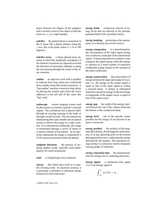 plane between the ﬁngers of the gripper),        energy band        continuous interval of en-
and n-normal vector to two others so that the    ergy levels that are allowed in the periodic
frame (n, o, a) is right-handed.                 potential ﬁeld of the crystalline lattice.

end-ﬁre the pattern factor is maximum in         energy banking pertaining to the mainte-
the E plane (for a dipole antenna along the      nance of a thermal unit on hot reserve.
z axis, this is the plane where θ = 0 or 180
degrees).                                        energy compaction          in a transformation,
                                                 the concentration of the input signal energy
                                                 into a relatively small part of the transformed
end-ﬁre array       a linear phased array an-
                                                 signal. A linear transform of a random vector
tenna in which the amplitudes and phases of
                                                 compacts the signal energy when the energy
the element excitations are adjusted such that
                                                 or variance of a small number of transform
the direction of maximum radiation is along
                                                 coefﬁcients is large relative to the variance of
the axis passing through the center of the ar-
                                                 the other coefﬁcients.
ray elements.
                                                 energy conservation       the conservation of
endian      an adjective used with a qualiﬁer    energy between the input and output of a sys-
to indicate how long values are constructed      tem; i.e., the energy of the output signal is
from smaller values that reside in memory. A     equal to that of the input signal to within
“big-endian” machine constructs long values      a constant factor. A unitary or orthogonal
by placing the smaller parts from the lower      transform conserves energy in that the energy
addresses at the left end of the value (the      or magnitude of the output vector is equal to
“big” end).                                      that of the input vector.

endoscope       remote imaging system used       energy gap the width of the energy inter-
by physicians to examine a patient’s internal    val between the top of the valence band and
organs. The cylindrical rod is placed either     the bottom of the conduction band.
through an existing opening in the body or
through a small incision. The rod contains an    energy level      one of the speciﬁc values
illuminating ﬁber optic bundle and an optical    possible for the energy of an electron in an
system to deliver the image to a video mon-      atom or molecule.
itor. In a conventional endoscope, the image
is transmitted through a series of lenses to     energy product       the product of the mag-
a camera outside of the patient. In an elec-     netic ﬂux density, B and magnetic ﬁeld inten-
tronic endoscope the image is collected by a     sity, H at any operating point on the normal
CCD camera positioned inside the patient.        demagnetization curve, indicating the energy
                                                 delivered by the magnet. The maximum en-
endpoint detection      the process of iso-      ergy product is commonly used to designate
lating spoken words, typically used subse-       varying grades of materials.
quently for word recognition.
                                                 energy relaxation time the characteristic
                                                 time for energy loss to scattering processes.
ends       a crimped-type wire connector.
                                                 energy signal       a continuous time signal
energy     that which does work or is capa-      f (t) is an energy signal if
ble of doing work. In electrical systems, it
is generally a reference to electrical energy                  ∞

measured in kilo-watt hours.                                       f (t)2 dt < ∞ .
                                                              −∞



c   2000 by CRC Press LLC
 