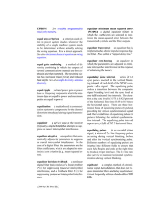 EPROM        See erasable programmable              equalizer minimum mean squared error
read-only memory.                                    (MMSE) a digital equalizer (ﬁlter) in
                                                    which the coefﬁcients are selected to min-
equal area criterion     a criterion used of-       imize the mean-squared error between the
ten in power system studies whenever the            transmitted symbols and the ﬁlter outputs.
stability of a single machine system needs
to be determined without actually solving           equalizer transversal an equalizer that is
the swing equation. It is a direct approach.        implemented as a ﬁnite impulse response dig-
See also electromechanical equation or swing        ital ﬁlter. Also called a “tapped-delay line.”
equation.
                                                    equalizer zero-forcing       an equalizer in
equal gain combining        a method of di-         which the parameters are adjusted to elimi-
versity combining in which the outputs of           nate intersymbol interference (at the expense
several communication channels are ﬁrst co-         of enhancing the noise).
phased and then summed. The resulting sig-
nal has increased mean power and reduced            equalizing pulse interval          series of 12
fade depth. See also angle diversity, antenna       sync pulses inserted in the vertical blank-
diversity.                                          ing interval of each ﬁeld of the NTSC com-
                                                    posite video signal. The equalizing pulse
equal ripple in-band power gain or power            makes a transition between the composite
loss vs. frequency response in which the min-       signal blanking level and the sync level at
imum dips are equal in power and maximum            one-half horizontal line intervals. The dura-
peaks are equal in power.                           tion at the sync level is 3.575 ± 0.425 percent
                                                    of the horizontal line time (0.45 to 0.5 times
                                                    the horizontal sync). There are three hor-
equalization a method used in communi-
                                                    izontal lines of equalizing pulses (6 pulses)
cation systems to compensate for the channel
                                                    preceding the vertical synchronization signal
distortion introduced during signal transmis-
                                                    and 3 horizontal lines of equalizing pulses (6
sion.
                                                    pulses) following the vertical synchroniza-
                                                    tion interval. The equalizing pulse interval
equalizer       a device used at the receiver       repeats every ﬁeld of 262.5 horizontal lines.
(typically a digital ﬁlter) that attempts to sup-
press or cancel intersymbol interference.           equalizing pulses       in an encoded video
                                                    signal, a series of 2× line frequency pulses
equalizer adaptive an equalizer that auto-          occurring during vertical blanking, before
matically adjusts its parameters to suppress        and after the vertical synchronizing pulse.
or cancel intersymbol interference. In the          Different numbers of equalizing pulses are
case of a digital ﬁlter, the parameters are the     inserted into different ﬁelds to ensure that
ﬁlter coefﬁcients, which are adapted to min-        each ﬁeld begins and ends at the right time
imize a cost criterion (e.g., mean-squared er-      to produce proper interlace. The 2× line rate
ror).                                               also serves to maintain horizontal synchro-
                                                    nization during vertical blanking.
equalizer decision-feedback a nonlinear
digital ﬁlter that consists of a linear preﬁlter    equiband       a complex method of chromi-
P (z) for suppressing precursor intersymbol         nance signal demodulation, that does not re-
interference, and a feedback ﬁlter F (z) for        quire dissimilar ﬁlters and delay equilization;
suppressing postcursor intersymbol interfer-        it most frequently utilizes a bandwidth of 800
ence.                                               KHz.


c   2000 by CRC Press LLC
 