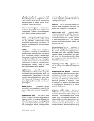 allocation of authority      process by which      in the stored charge. Such an accumulation
the authority (scope of competence) is allo-       of errors in a digital system has the effect of
cated to various decision units; this allocation   creating a noise signal.
may result form the natural reasons or be a
product of system partitioning.                    alpha-cut     the set of all crisp, or nonfuzzy,
                                                   elements whose membership function in A is
almost sure convergence          for a stochas-    greater than or equal to a given value, α.
tic process, the property of the sample values
converging to a random variable with proba-        alphanumeric mode            relates to alpha-
bility one (for almost all sample paths).          betic characters, digits, and other characters
                                                   such as punctuation marks. Alphanumeric
alnico     a permanent magnet material con-        is a mode of operation of a graphic terminal
sisting mainly of aluminum, nickel, cobalt,        or other input/output device. The graphics
and iron, which has a relatively low-energy        terminal should toggle between graphic and
product and high residual ﬂux density. An          alphanumeric data.
alnico is most suitable for high-temperature
applications.
                                                   alternate channel power          a measure of
                                                   the linearity of a digitally modulated system.
ALOHA         a random access, multiple ac-
                                                   The amount of energy from a digitally trans-
cess protocol, originally developed by Nor-
                                                   mitted RF signal that is transferred from the
man Abramson at the University of Hawaii in
                                                   intended channel to one which is two chan-
1970. A given user transmits a message when
                                                   nels away. It is the ratio (in decibels) of the
the message is generated without regard for
                                                   power measured in the alternate channel to
coordination with the other users sharing the
                                                   the total transmitted power.
channel. Messages involved in collisions are
retransmitted according to some retransmis-
sion algorithm. Literally, “aloha” is a greet-     alternating current (AC)      a periodic cur-
ing in the Hawaiian native language.               rent the average value of which over a period
                                                   is zero.
alpha channel       a grayscale image associ-
ated with the color channels of an image that      alternating current machine        an electro-
dictates the opacity/transparency of the cor-      mechanical system that either converts alter-
responding color channel pixels. If the color      nating current electrical power into mechan-
channels are multiplied by the alpha chan-         ical power (AC motor), or converts mechan-
nel when stored, the image is referred to as       ical power into alternating current electrical
premultiplied; otherwise, it is known as un-       power (AC generator, or alternator). Some
premultiplied.                                     AC machines are designed to perform either
                                                   of these functions, depending on the energy
alpha particle         a subatomic particle        source to the dynamo.
emitted by ceramic packaging materials that
causes soft errors in memory integrated cir-       alternator-rectiﬁer exciter       a source of
cuits.                                             ﬁeld current of a synchronous machine de-
                                                   rived from the rectiﬁed output voltage of an
alpha particle noise        this type of noise     alternator. The components of the exciter
occurs exclusively in small semiconductor          consist of the alternator and the power rec-
capacitors, when an energetic alpha particle,      tiﬁer (including possible gate circuitry), ex-
either from cosmic rays or from the packag-        clusive of all input control elements. The
ing or substrate itself, traverses the capaci-     rectiﬁer circuits may be stationary, or rotate
tor, discharging it, thereby creating an error     with the alternator, which may be driven by


c   2000 by CRC Press LLC
 