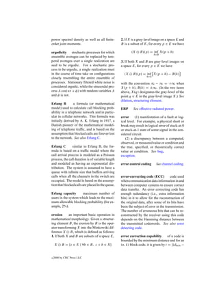 power spectral density as well as all ﬁnite-       2. If X is a gray-level image on a space E and
order joint moments.                               B is a subset of E, for every p ∈ E we have

ergodicity stochastic processes for which                 (X     B)(p) = inf X(p + b)
                                                                            b∈B
ensemble averages can be replaced by tem-
poral averages over a single realization are       3. If both X and B are gray-level images on
said to be ergodic. For a stochastic pro-          a space E, for every p ∈ E we have
cess to be ergodic, a single realization must
in the course of time take on conﬁgurations          (X     B)(p) = inf X(p + h) − B(h)
                                                                      h∈E
closely resembling the entire ensemble of
processes. Stationary ﬁltered white noise is       with the convention ∞ − ∞ = +∞ when
considered ergodic, while the sinusoidal pro-      X(p + h), B(h) = ±∞. (In the two items
cess A cos(wt + φ) with random variables A         above, X(q) designates the gray-level of the
and φ is not.                                      point q ∈ E in the gray-level image X.) See
                                                   dilation, structuring element.
Erlang B         a formula (or mathematical
model) used to calculate call blocking prob-       ERP      See effective radiated power.
ability in a telephone network and in partic-
ular in cellular networks. This formula was        error      (1) manifestation of a fault at log-
initially derived by A. K. Erlang in 1917, a       ical level. For example, a physical short or
Danish pioneer of the mathematical model-          break may result in logical error of stuck-at-0
ing of telephone trafﬁc, and is based on the       or stuck-at-1 state of some signal in the con-
assumption that blocked calls are forever lost     sidered circuit.
to the network. See also Erlang C.                    (2) a discrepancy between a computed,
                                                   observed, or measured value or condition and
Erlang C        similar to Erlang B, the for-      the true, speciﬁed, or theoretically correct
mula is based on a trafﬁc model where the          value or condition. See bug,
call arrival process is modeled as a Poisson       exception.
process, the call duration is of variable length
and modeled as having an exponential dis-          error control coding      See channel coding.
tribution. The system is assumed to have a
queue with inﬁnite size that buffers arriving
calls when all the channels in the switch are      error-correcting code (ECC)          code used
occupied. The model is based on the assump-        when communication data information in and
tion that blocked calls are placed in the queue.   between computer systems to ensure correct
                                                   data transfer. An error correcting code has
Erlang capacity       maximum number of            enough redundancy (i.e., extra information
users in the system which leads to the maxi-       bits) in it to allow for the reconstruction of
mum allowable blocking probability (for ex-        the original data, after some of its bits have
ample, 2%).                                        been the subject of error in the transmission.
                                                   The number of erroneous bits that can be re-
erosion      an important basic operation in       constructed by the receiver using this code
mathematical morphology. Given a structur-         depends on the Hamming distance between
ing element B, the erosion by B is the oper-       the transmitted codewords. See also error
ator transforming X into the Minkowski dif-        detecting code.
ference X B, which is deﬁned as follows:
1. If both X and B are subsets of a space E,       error correction capability         of a code is
                                                   bounded by the minimum distance and for an
    X     B = {z ∈ E | ∀b ∈ B, z + b ∈ X}          (n, k) block code, it is given by t = [(dmin −


c   2000 by CRC Press LLC
 