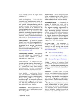 1)/2], where [x] denotes the largest integer      error recovery process of regaining oper-
contained in x.                                   ational status and restoring system integrity
                                                  after the occurrence of an error with the use
error detecting code          code used when      of special hardware and software facilities.
communication data information in and be-
tween computer systems to ensure correct          error state diagram        a diagram that il-
data transfer. An error detecting code has        lustrates all possible error events with re-
enough redundancy (i.e., extra information        spect to an assumed reference event, e.g., an
bits) in it to allow for the detection of the     error sequence compared to a reference se-
original data, after some of its bits have been   quence, both produced by a ﬁnite state ma-
the subject of error in the transmission. The     chine. All possible sequences that diverge
number of erroneous bits that can be detected     and later merge with the reference sequence
by the receiver using this code depends on the    are accounted for in the diagram. The trans-
Hamming distance between the transmitted          fer function of the error state diagram can
codewords. See also error-correcting code.        be used for performance evaluation of detec-
                                                  tion/decoding algorithms working on noise
error detection       the process of detecting    outputs from a ﬁnite state machine.
if one or more errors have occurred during a
transmission of information. Channel codes        error-correction        the mechanism by
are suitable for this purpose. The family of      which a receiving circuit is able to cor-
CRC-codes are an example of channel codes         rect errors that have occurred in an encoded
specially designed for error detection. See       transmission. See also Hamming code,
also error detecting code.                        error-correcting code.

                                                  ESD     See electrostatic discharge.
error detection capability the capability
of a code to detect error is bounded by the
                                                  ESDI     See enhanced small disk interface.
minimum distance, and for an (n, k) block
code, it is given by dmin − 1.
                                                  ESI     See equivalent sphere illumination.

error extension      the multiplication of er-    ESPRIT       acronym for estimation of sig-
rors that might occur during the decoding of a    nal parameters via rotational invariance tech-
line coded sequence, or during the decoding       niques. A subspace-based estimation tech-
of a forward error control coded sequence         nique based on two identical, displaced sen-
when the number of symbol errors exceeds          sor arrays.
the error correction capability of the code.
                                                  estimation in adaptive control, a key role
error function         mathematical function      is played by on-line determination of process
over some interval in which a calculated re-      parameters. A recursive parameter estimator
sult is compared to a known quantity (usually     is present in many adaptive control schema
data) by utilizing a difference quantity to de-   such as self-tuning regulator (explicitly) or
termine how well the mathematical function        model-reference adaptive controller (implic-
replicates the known quantity over that inter-    itly).
val. Most error functions utilize an area or          Usually, parameters estimation is viewed
least squares difference function.                in the broader context of system identiﬁ-
                                                  cation formed by selection of model struc-
error latency length of time between the          ture, experiment design, parameters estima-
occurrence of an error and the appearance of      tion, and validation. In adaptive control, the
the resulting failure.                            parameters vary continuously, and it is nec-


c   2000 by CRC Press LLC
 