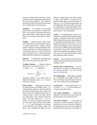 essary to estimate them recursively. A basic          clidean or digital plane, the Euler number
technique used for parameters estimation is           is equal to the number of connected com-
the Least Squares Method. This method is              ponents of that object, minus the number of
particularly useful if the model has the prop-        holes in it. For 2-D binary digital ﬁgures on
erty of being linear in the parameters.               a bounded grid, the Euler number can easily
                                                      be computed by counting the number of oc-
estimator      any function of the sample             currences of some local conﬁgurations of on
points. Hence, an estimator is a random vari-         and off pixels. Also called genus.
able. To be useful, an estimator must have a
good relationship to some unknown quality             eureka      in a multiprocessor system, a co-
that we are trying to determine by experi-            ordination (synchronization) operation gen-
ment.                                                 erating a completion signal that is logically
                                                      ORed among all processors participating in
etching      a reactive process where mate-           an asynchronously parallel action. The in-
rial is removed from a semiconductor device           terpretation and name come from its use in
or printed circuit board. Usually a photo-            systems that delegate various portions of a
sensitive material is exposed through a pho-          search space to different processing modules.
tomask, and either a wet chemical process or          A processor executes the eureka operation
a dry plasma process is used to selectively           when it has found the desired object or value;
remove material to leave a particular pattern         this can serve as a signal for the others to abort
behind after the etch process is completed.           their attempts to ﬁnd a solution.

Ethernet      a standard for interconnecting          eutectic alloy composition with minimum
devices on a local area network (LAN).                melting temperature at the intersection of two
                                                      solubility curves.
Euclidean distance               a distance measure
between two real valued vectors (x1 , x2 , . . . ,    eutectic alloy overload device    an over-
xn ) and (y1 , y2 , . . . , yn ) deﬁned as            load device that employs a melting alloy as
                                                      the actuating element. See also overload
                             n
                                                      heater, overload relay.
          DEuclidean =            (xi − yi )2
                            i=1                       EUV lithography lithography using light
Euclidean distance is the special case of             of a wavelength in the range of about 5 to
Minkowski distance when λ = 2. See also               50 nm, with about 13 nm being the most com-
Minkowski distance.                                   mon. Also called soft X-ray lithography.

Euler number        a topological invariant of        even function a real-valued function x(t)
an object having an orientable surface. As-           in which x(−t) = −x(t) for all values of t.
suming that the surface is endowed with the           Compare with odd function.
structure of a graph with vertices, edges, and
faces (where two neighboring faces have in            even mode impedance            characteristic
common either a vertex or an edge with its            impedance of a transmission line when a sin-
two end-vertices, their interiors being dis-          gle and certain even mode exists on it.
joint): the Euler number is V − E + F ,
where V , E, and F are respectively the num-          even order response         a circuit gain or
ber of vertices, edges and faces; this number         insertion loss versus frequency response in
V − E + F does not depend on the choice               which there are an even number of peaks in
of the subdivision into vertices, edges, and          the ripple pattern, due to an even number of
faces. For a bounded 2-D object in a Eu-              paired elements in the circuit. Even order cir-


c   2000 by CRC Press LLC
 