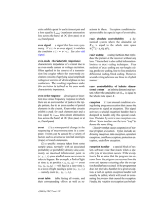 cuits exhibit a peak for each element pair and        actions to them. Exception conditions/re-
a loss equal to Lamax (maximum attenuation            sponses table is a special type of event table.
loss across the band) at DC (low pass) or at
ω0 (band pass).                                       exact absolute controllability   a dy-
                                                      namical system where the attainable set
even signal     a signal that has even sym-           K∞ is equal to the whole state space
                                                        (2)
metry. If x(t) is an even signal, it satisﬁes         W1 ([−h, 0], R n ).
the condition x(t) = x(−t). See also odd
signal.                                               exact coding      coding methods that repro-
                                                      duce the picture at the receiver without any
even-mode characteristic impedance                    loss. This method is also called information-
characteristic impedance of a circuit due to          lossless or exact coding techniques. Four
an even-mode current or voltage excitation.           methods of exact coding are run-length cod-
Often applied in the context of a transmis-           ing, predictive coding, line-to-line predictive
sion line coupler where the even-mode ex-             differential coding, block coding. However,
citation consists of applying equal amplitude         several coding schemes use these in a hybrid
voltages or currents of identical phase on two        manner.
conductors. The resulting impedance under
this excitation is deﬁned as the even mode            exact controllability of inﬁnite dimen-
characteristic impedance.                             sional system an inﬁnite dimensional sys-
                                                      tem where the attainable set K∞ is equal to
even-order response circuit gain or inser-            the whole state space X.
tion loss versus frequency response in which
there are an even number of peaks in the rip-         exception       (1) an unusual condition aris-
ple pattern, due to an even number of paired          ing during program execution that causes the
elements in the circuit. Even-order circuits          processor to signal an exception. This signal
exhibit a peak for each element pair and a            activates a special exception handler that is
loss equal to Lamax (maximum attenuation              designed to handle only this special condi-
loss across the band) at DC (low pass) or at          tion. Division by zero is one exception con-
ωo (band pass).                                       dition. Some vendors use the term “trap” to
                                                      denote the same thing.
event        (1) a nonsequential change in the            (2) an event that causes suspension of nor-
sequencing of macroinstructions in a com-             mal program execution. Types include ad-
puter. Events can be caused by a variety of           dressing exception, data exception, operation
factors such as external or internal interrupts       exception, overﬂow exception, protection ex-
(traps) or branch statements.                         ception, underﬂow exception.
    (2) a speciﬁc instance taken from some
sample space, normally with an associated             exception handler a special block of sys-
probability or probability density; also com-         tem software code that reacts when a spe-
monly an idealized inﬁnitesimal point in              ciﬁc type of exception occurs. If the excep-
(x, y, z, t) space at which some occurrence is        tion is for an error that the program can re-
taken to happen. For example, a ﬂash of light         cover from, the program can recover from the
at time t0 at position (x0 , y0 , z0 ) — event        error and resume executing after the excep-
(x0 , y0 , z0 , t0 ) — will lead at a later time t1   tion handler has executed. If the programmer
to a wave of light passing a point (x1 , y1 , z1 )    does not provide a handler for a given excep-
— namely event (x1 , y1 , z1 , t1 ).                  tion, a built-in system exception handler will
                                                      usually be called, which will result in termi-
event table    table listing all events, and          nating the process that caused the exception.
their corresponding effects as well as re-            Finally, the reaction to exception can be halt-


c   2000 by CRC Press LLC
 